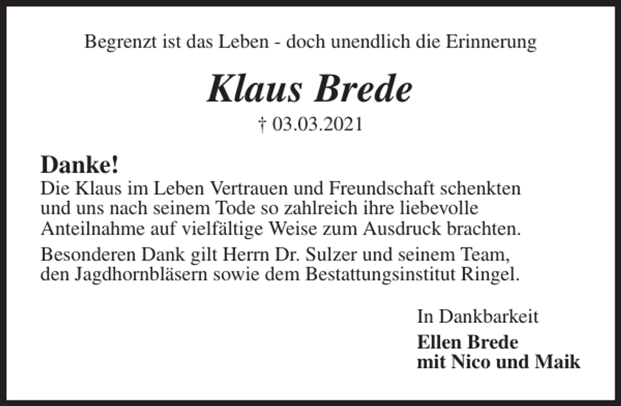 <p>Begrenzt ist das Leben - doch unendlich die Erinnerung<br />Klaus Brede<br />† 03.03.2021<br />Danke!<br />Die Klaus im Leben Vertrauen und Freundschaft schenkten<br />und uns nach seinem Tode so zahlreich ihre liebevolle<br />Anteilnahme auf vielfältige Weise zum Ausdruck brachten.<br />Besonderen Dank gilt Herrn Dr. Sulzer und seinem Team,<br />den Jagdhornbläsern sowie dem Bestattungsinstitut Ringel.<br />In Dankbarkeit<br />Ellen Brede<br />mit Nico und Maik</p>