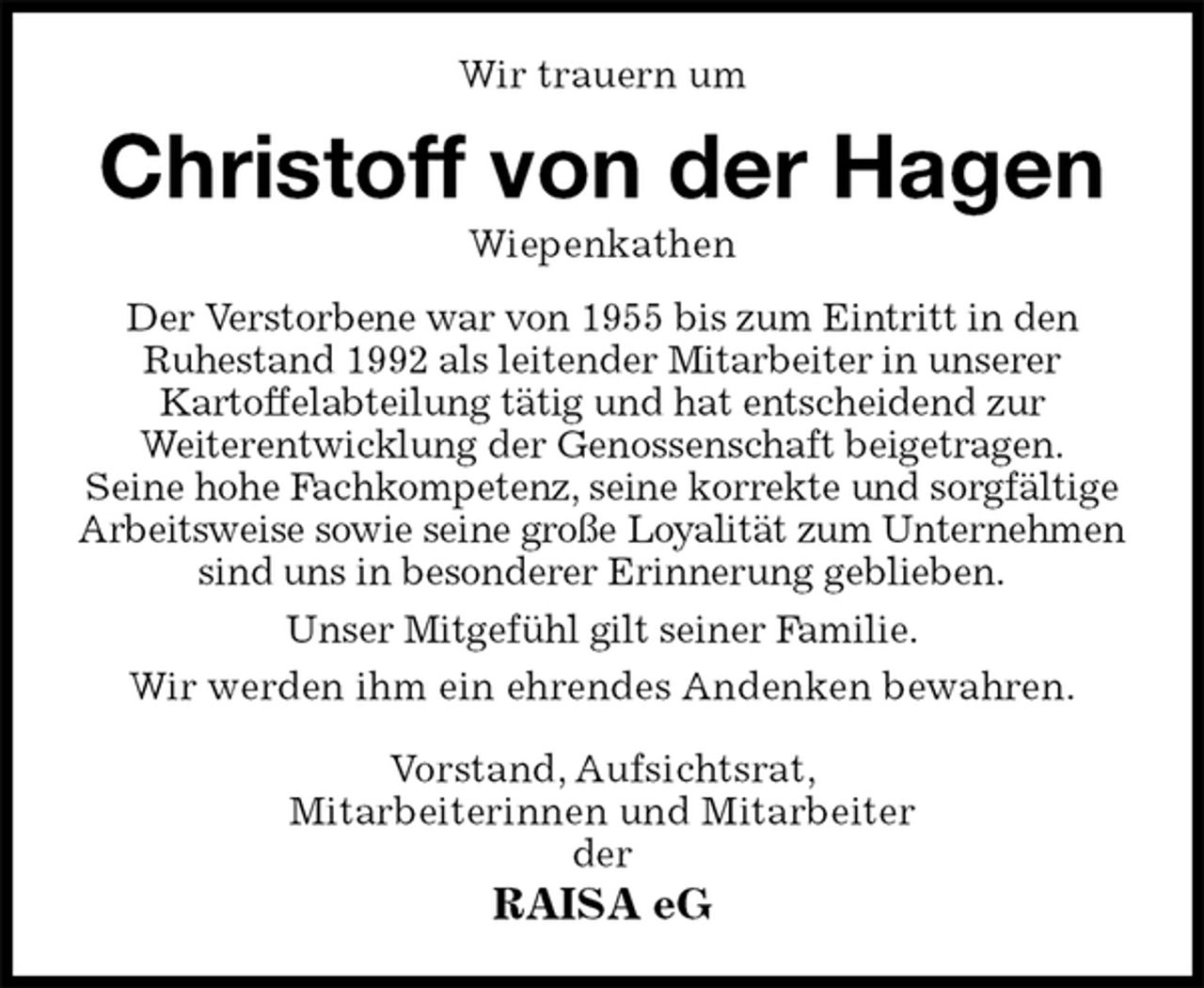 <p>Wir trauern um<br />Christoff von der Hagen<br />Wiepenkathen<br />Der Verstorbene war von 1955 bis zum Eintritt in den<br />Ruhestand 1992 als leitender Mitarbeiter in unserer<br />Kartoffelabteilung tätig und hat entscheidend zur<br />Weiterentwicklung der Genossenschaft beigetragen.<br />Seine hohe Fachkompetenz, seine korrekte und sorgfältige<br />Arbeitsweise sowie seine große Loyalität zum Unternehmen<br />sind uns in besonderer Erinnerung geblieben.<br />Unser Mitgefühl gilt seiner Familie.<br />Wir werden ihm ein ehrendes Andenken bewahren.<br />Vorstand, Aufsichtsrat,<br />Mitarbeiterinnen und Mitarbeiter<br />der<br />RAISA eG</p>
