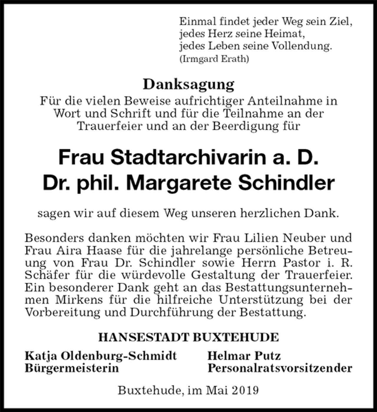 <p>Einmal findet jeder Weg sein Ziel,<br />jedes Herz seine Heimat,<br />jedes Leben seine Vollendung.<br />(Irmgard Erath)<br />Danksagung<br />Für die vielen Beweise aufrichtiger Anteilnahme in Wort und Schrift und für die Teilnahme an der<br />Trauerfeier und an der Beerdigung für<br />Frau Stadtarchivarin a. D.<br />Dr. phil. Margarete Schindler<br />sagen wir auf diesem Weg unseren herzlichen Dank.</p><p>Besonders danken möchten wir Frau Lilien Neuber und Frau Aira Haase für die jahrelange persönliche Betreuung von Frau Dr. Schindler sowie Herrn Pastor i. R. Schäfer für die würdevolle Gestaltung der Trauerfeier. Ein besonderer Dank geht an das Bestattungsunternehmen Mirkens für die hilfreiche Unterstützung bei der Vorbereitung und Durchführung der Bestattung.</p><p>HANSESTADT BUXTEHUDE<br />Katja Oldenburg-Schmidt Helmar Putz<br />Bürgermeisterin Personalratsvorsitzender<br />Buxtehude, im Mai 2019</p>