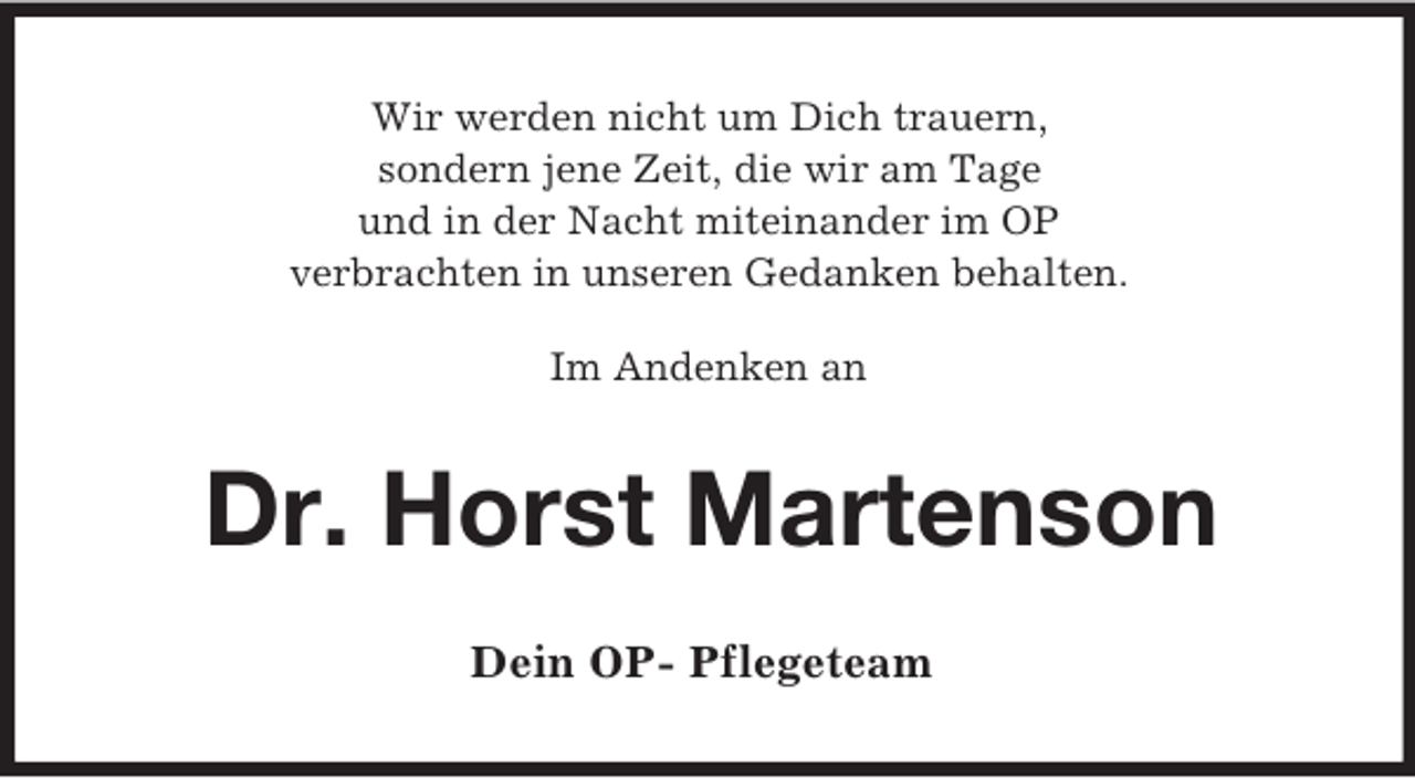 <p>Wir werden nicht um Dich trauern,<br />sondern jene Zeit, die wir am Tage<br />und in der Nacht miteinander im OP<br />verbrachten in unseren Gedanken behalten.</p><p>Im Andenken an<br />Dr. Horst Martenson<br />Dein OP- Pflegeteam</p>
