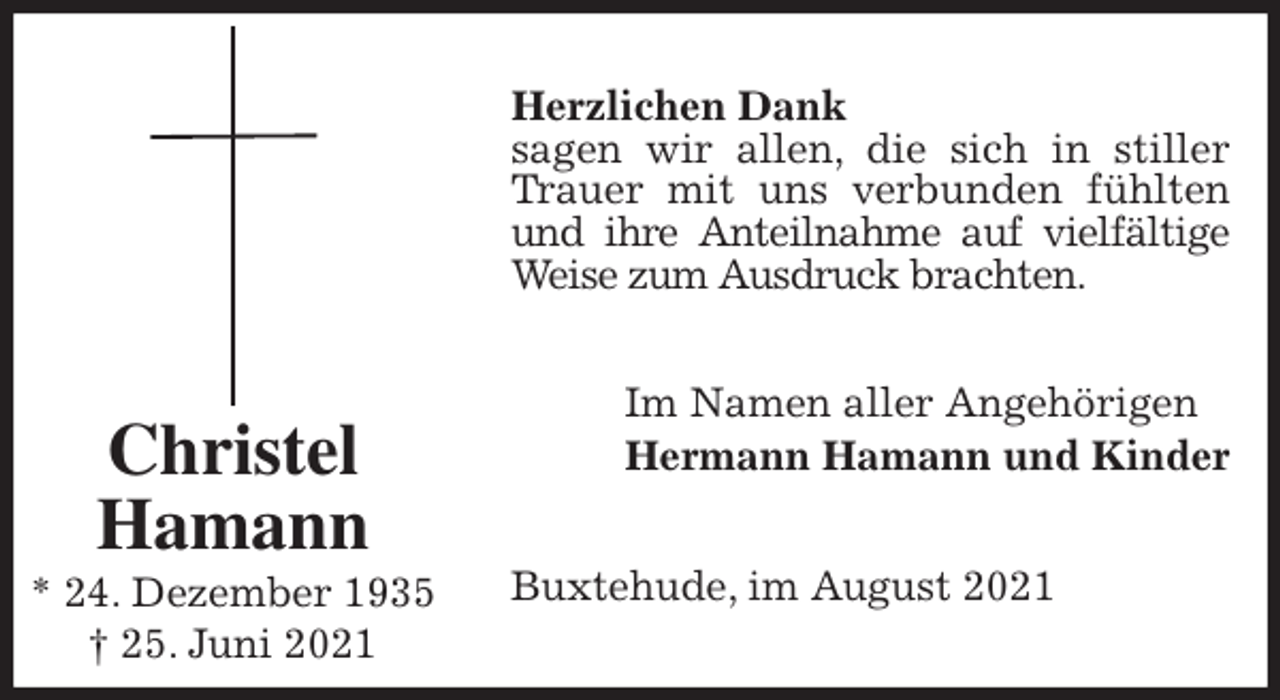 <p>Herzlichen Dank<br />sagen wir allen, die sich in stiller<br />Trauer mit uns verbunden fühlten<br />und ihre Anteilnahme auf vielfältige<br />Weise zum Ausdruck brachten.<br />Im Namen aller Angehörigen<br />Hermann Hamann und Kinder<br />Buxtehude, im August 2021<br />Christel<br />Hamann<br />* 24. Dezember 1935<br />† 25. Juni 2021</p>