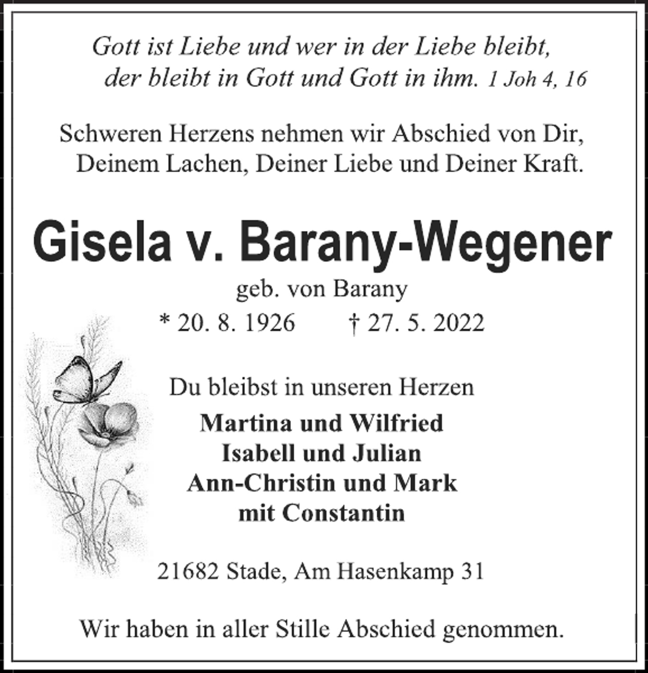 <p>Gott ist Liebe und wer in der Liebe bleibt,<br />der bleibt in Gott und Gott in ihm. 1 Joh 4, 16<br />Schweren Herzens nehmen wir Abschied von Dir,<br />Deinem Lachen, Deiner Liebe und Deiner Kraft.<br />Gisela v. Barany-Wegener<br />geb. von Barany<br />* 20. 8. 1926 † 27. 5. 2022<br />Du bleibst in unseren Herzen<br />Martina und Wilfried<br />Isabell und Julian<br />Ann-Christin und Mark<br />mit Constantin<br />21682 Stade, Am Hasenkamp 31<br />Wir haben in aller Stille Abschied genommen.</p>