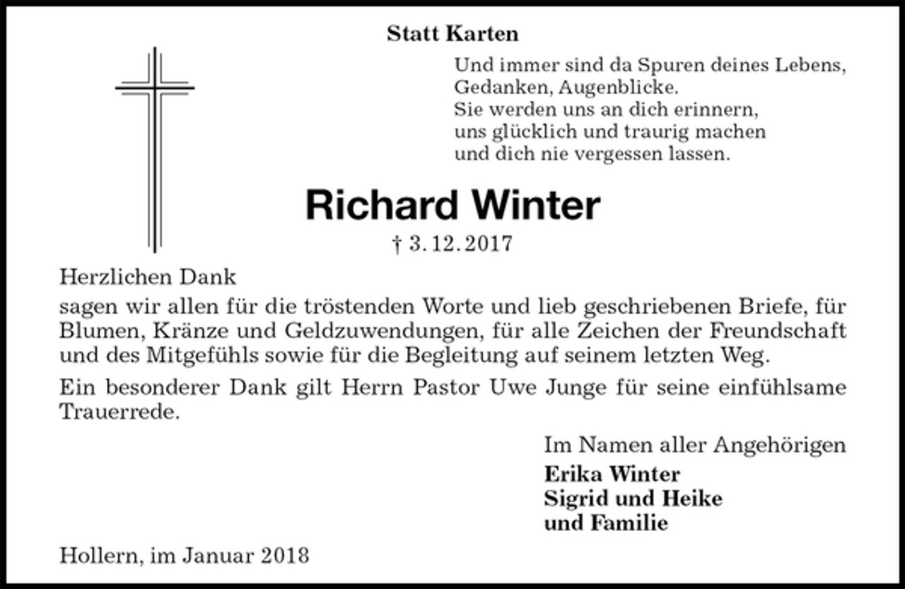 <p>Statt Karten<br />Und immer sind da Spuren deines Lebens,<br />Gedanken, Augenblicke.<br />Sie werden uns an dich erinnern,<br />uns glücklich und traurig machen<br />und dich nie vergessen lassen.<br />Richard Winter<br />† 3. 12. 2017<br />Herzlichen Dank<br />sagen wir allen für die tröstenden Worte und lieb geschriebenen Briefe, für<br />Blumen, Kränze und Geldzuwendungen, für alle Zeichen der Freundschaft<br />und des Mitgefühls sowie für die Begleitung auf seinem letzten Weg.<br />Ein besonderer Dank gilt Herrn Pastor Uwe Junge für seine einfühlsame<br />Trauerrede.<br />Im Namen aller Angehörigen<br />Erika Winter<br />Sigrid und Heike<br />und Familie<br />Hollern, im Januar 2018</p>