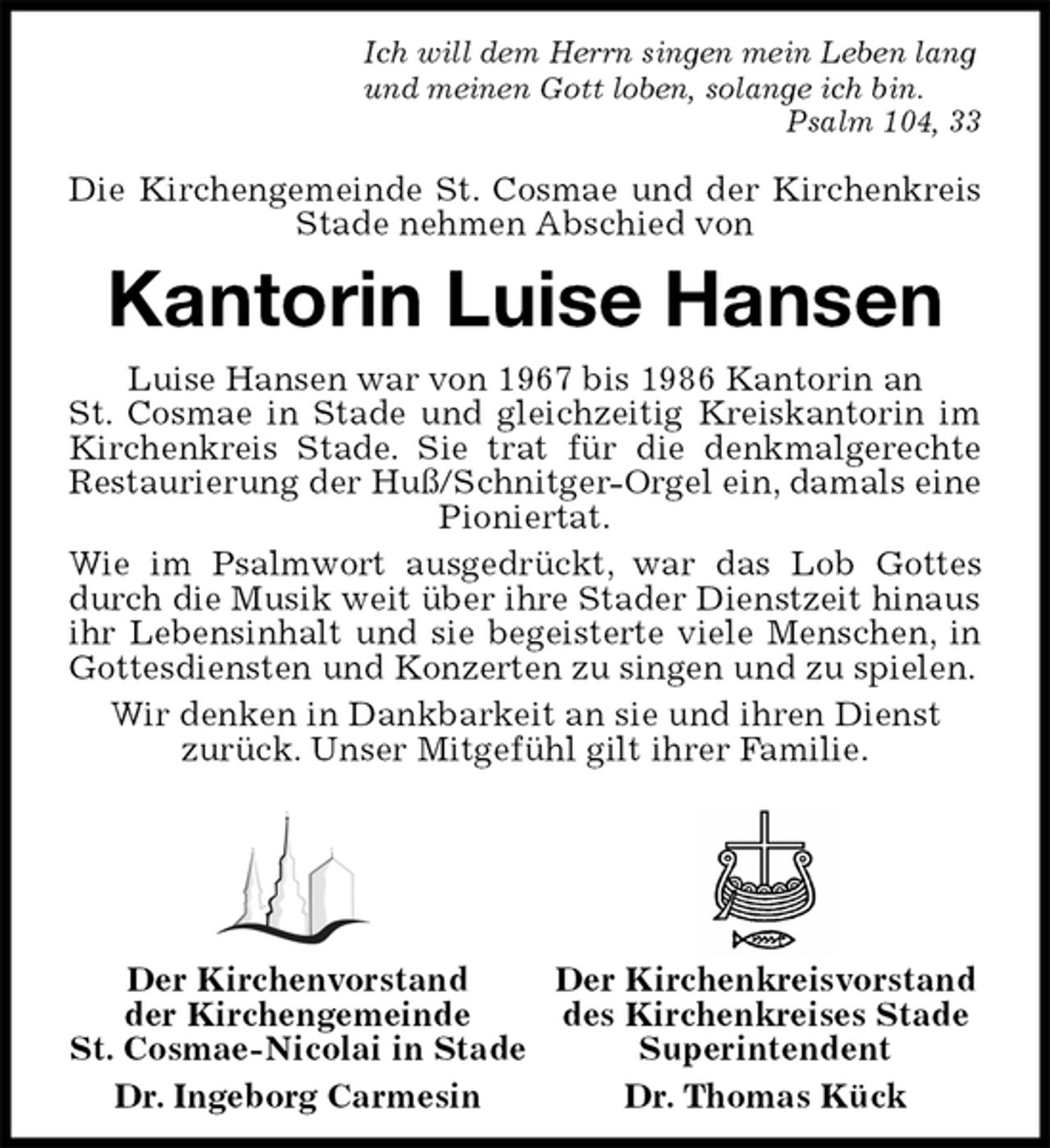 <p>Ich will dem Herrn singen mein Leben lang<br />und meinen Gott loben, solange ich bin.<br />Psalm 104, 33</p>
<p>Die Kirchengemeinde St. Cosmae und der Kirchenkreis Stade nehmen Abschied von<br />Kantorin Luise Hansen<br />Luise Hansen war von 1967 bis 1986 Kantorin an<br />St. Cosmae in Stade und gleichzeitig Kreiskantorin im Kirchenkreis Stade. Sie trat für die denkmalgerechte Restaurierung der Huß/Schnitger-Orgel ein, damals eine<br />Pioniertat.<br />Wie im Psalmwort ausgedrückt, war das Lob Gottes durch die Musik weit über ihre Stader Dienstzeit hinaus<br />ihr Lebensinhalt und sie begeisterte viele Menschen, in Gottesdiensten und Konzerten zu singen und zu spielen.<br />Wir denken in Dankbarkeit an sie und ihren Dienst<br />zurück. Unser Mitgefühl gilt ihrer Familie.<br />Der Kirchenkreisvorstand<br />des Kirchenkreises Stade<br />Superintendent<br />Dr. Thomas Kück<br />Der Kirchenvorstand<br />der Kirchengemeinde<br />St. Cosmae-Nicolai in Stade<br />Dr. Ingeborg Carmesin</p>