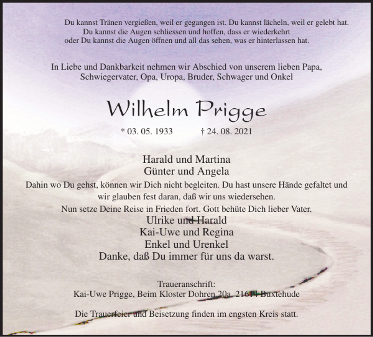 <p>Du kannst Tränen vergießen, weil er gegangen ist. Du kannst lächeln, weil er gelebt hat.<br />Du kannst die Augen schliessen und hoffen, dass er wiederkehrt<br />oder Du kannst die Augen öffnen und all das sehen, was er hinterlassen hat.<br />In Liebe und Dankbarkeit nehmen wir Abschied von unserem lieben Papa,<br />Schwiegervater, Opa, Uropa, Bruder, Schwager und Onkel<br />Wilhelm Prigge<br />* 03. 05. 1933 † 24. 08. 2021<br />Harald und Martina<br />Günter und Angela<br />Dahin wo Du gehst, können wir Dich nicht begleiten. Du hast unsere Hände gefaltet und wir glauben fest daran, daß wir uns wiedersehen.<br />Nun setze Deine Reise in Frieden fort. Gott behüte Dich lieber Vater.<br />Ulrike und Harald<br />Kai-Uwe und Regina<br />Enkel und Urenkel<br />Danke, daß Du immer für uns da warst.<br />Traueranschrift:<br />Kai-Uwe Prigge, Beim Kloster Dohren 20a, 21614 Buxtehude</p>
<p>Die Trauerfeier und Beisetzung finden im engsten Kreis statt.</p>