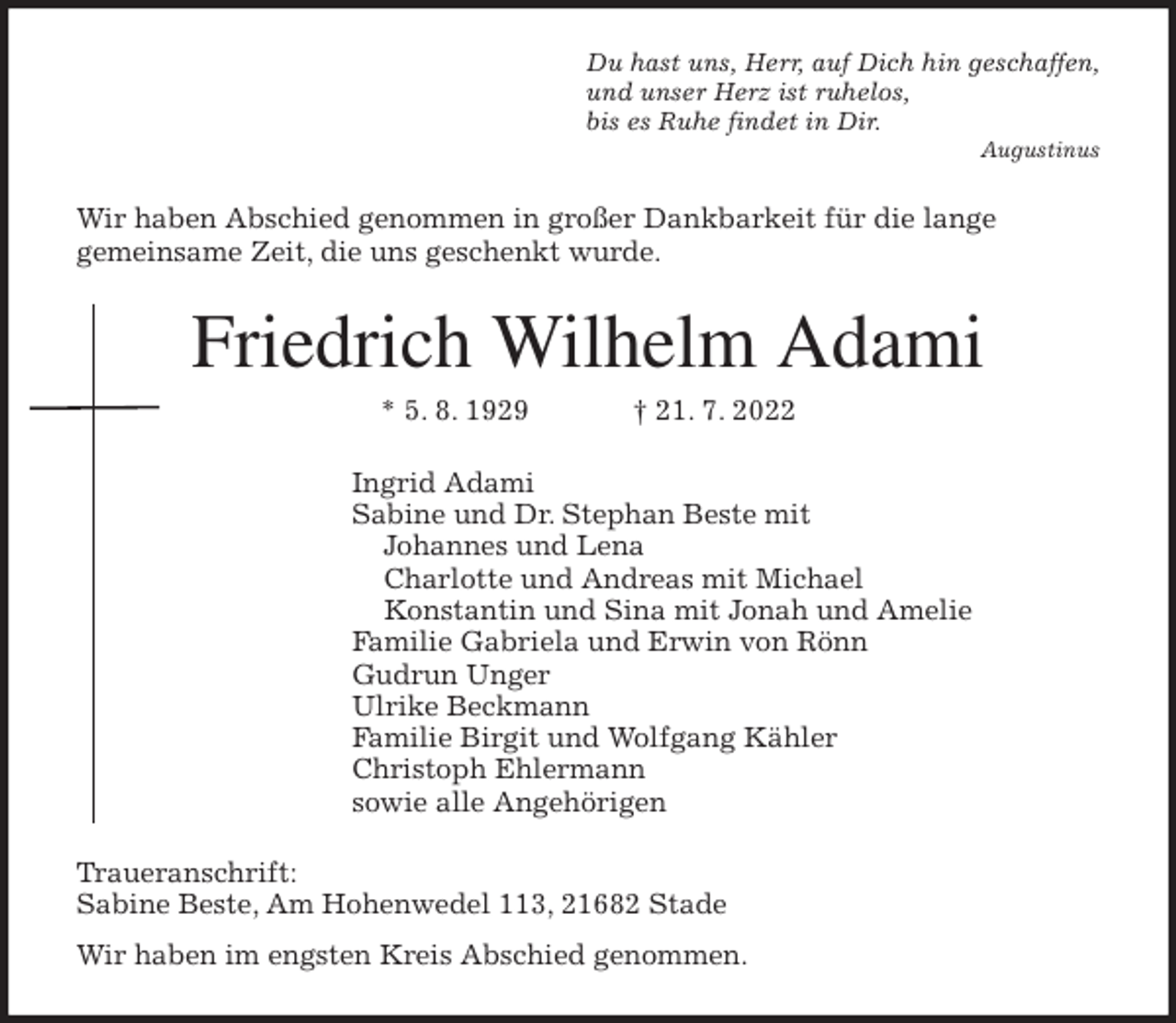 <p>Du hast uns, Herr, auf Dich hin geschaffen,<br />und unser Herz ist ruhelos,<br />bis es Ruhe findet in Dir.<br />Augustinus<br />Wir haben Abschied genommen in großer Dankbarkeit für die lange<br />gemeinsame Zeit, die uns geschenkt wurde.<br />Friedrich Wilhelm Adami<br />* 5. 8. 1929 † 21. 7. 2022<br />Ingrid Adami<br />Sabine und Dr. Stephan Beste mit<br />Johannes und Lena<br />Charlotte und Andreas mit Michael<br />Konstantin und Sina mit Jonah und Amelie<br />Familie Gabriela und Erwin von Rönn<br />Gudrun Unger<br />Ulrike Beckmann<br />Familie Birgit und Wolfgang Kähler<br />Christoph Ehlermann<br />sowie alle Angehörigen<br />Traueranschrift:<br />Sabine Beste, Am Hohenwedel 113, 21682 Stade<br />Wir haben im engsten Kreis Abschied genommen.</p>