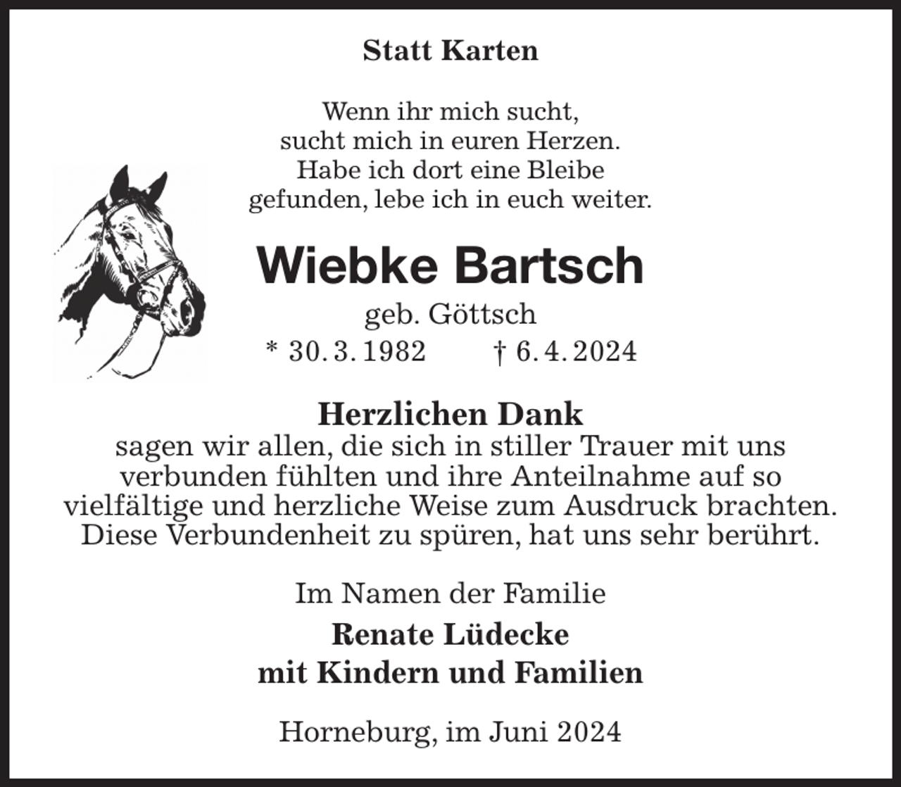 <p>Statt Karten<br />Wenn ihr mich sucht,<br />sucht mich in euren Herzen.<br />Habe ich dort eine Bleibe<br />gefunden, lebe ich in euch weiter.<br />Wiebke Bartsch<br />geb. Göttsch<br />* 30. 3. 1982 † 6. 4. 2024<br />Herzlichen Dank<br />sagen wir allen, die sich in stiller Trauer mit uns<br />verbunden fühlten und ihre Anteilnahme auf so<br />vielfältige und herzliche Weise zum Ausdruck brachten.<br />Diese Verbundenheit zu spüren, hat uns sehr berührt.<br />Im Namen der Familie<br />Renate Lüdecke<br />mit Kindern und Familien<br />Horneburg, im Juni 2024</p>