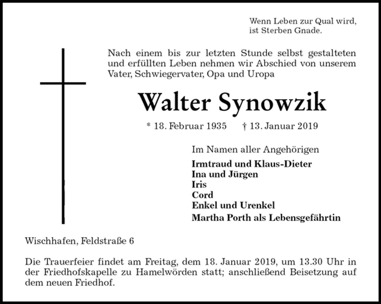 <p>Wenn Leben zur Qual wird,<br />ist Sterben Gnade.<br />Nach einem bis zur letzten Stunde selbst gestalteten<br />und erfüllten Leben nehmen wir Abschied von unserem<br />Vater, Schwiegervater, Opa und Uropa<br />Walter Synowzik<br />* 18. Februar 1935 † 13. Januar 2019<br />Im Namen aller Angehörigen<br />Irmtraud und Klaus-Dieter<br />Ina und Jürgen<br />Iris<br />Cord<br />Enkel und Urenkel<br />Martha Porth als Lebensgefährtin<br />Wischhafen, Feldstraße 6</p><p>Die Trauerfeier findet am Freitag, dem 18. Januar 2019, um 13.30 Uhr in<br />der Friedhofskapelle zu Hamelwörden statt; anschließend Beisetzung auf<br />dem neuen Friedhof.</p>
