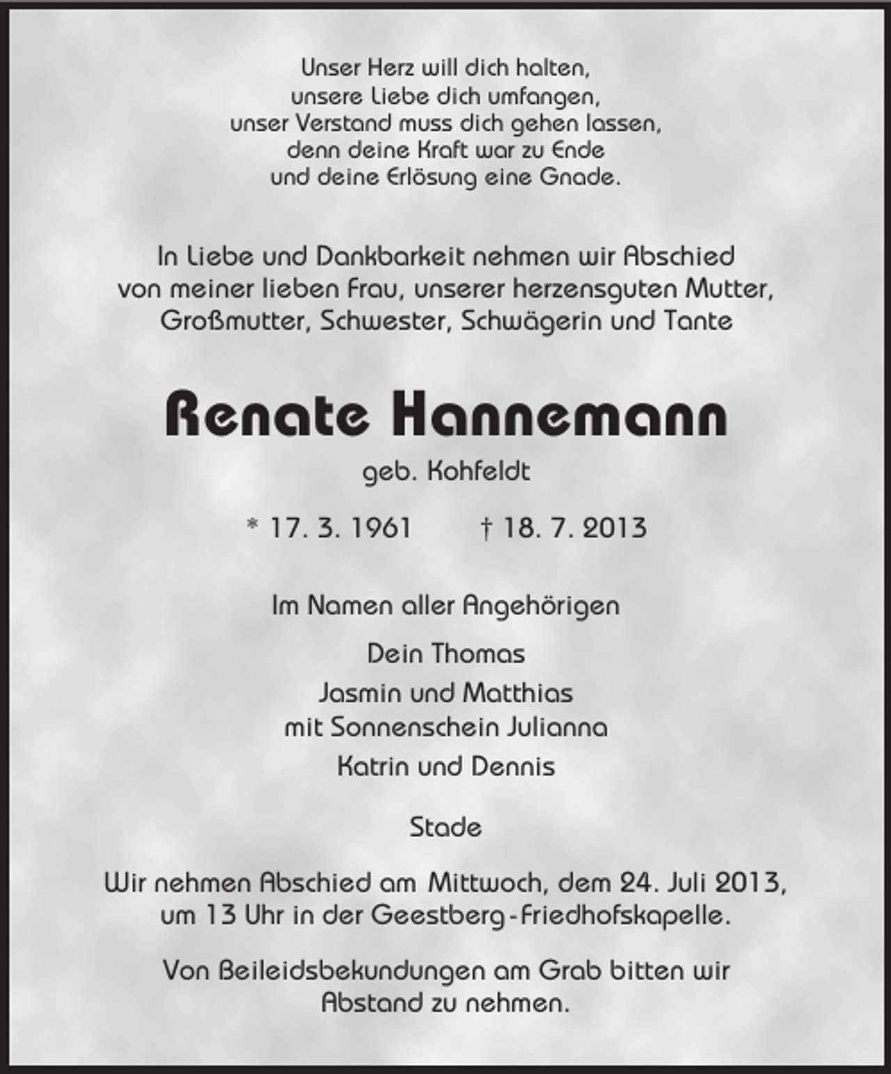 <p>Unser Herz will dich halten,<br />unsere Liebe dich umfangen,<br />unser Verstand muss dich gehen lassen,<br />denn deine Kraft war zu Ende<br />und deine Erlösung eine Gnade.</p><p>In Liebe und Dankbarkeit nehmen wir Abschied<br />von meiner lieben Frau, unserer herzensguten Mutter,<br />Großmutter, Schwester, Schwägerin und Tante</p><p>Renate Hannemann<br />geb. Kohfeldt<br />* 17. 3. 1961</p><p>† 18. 7. 2013</p><p>Im Namen aller Angehörigen<br />Dein Thomas<br />Jasmin und Matthias<br />mit Sonnenschein Julianna<br />Katrin und Dennis<br />Stade<br />Wir nehmen Abschied am Mittwoch, dem 24. Juli 2013,<br />um 13 Uhr in der Geestberg - Friedhofskapelle.<br />Von Beileidsbekundungen am Grab bitten wir<br />Abstand zu nehmen.</p>