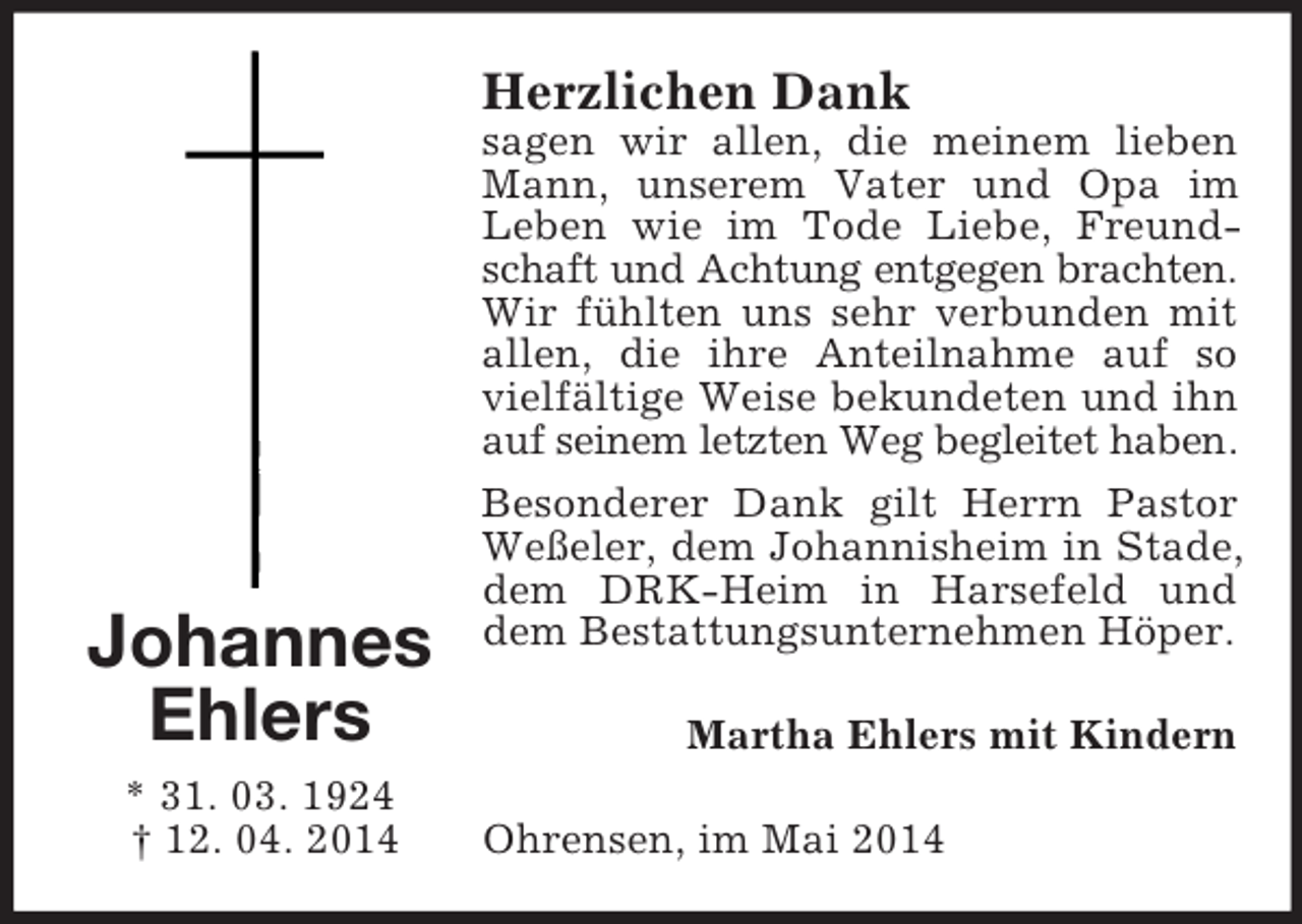 <p>Johannes<br />Ehlers<br />* 31. 03. 1924<br />† 12. 04. 2014<br />Herzlichen Dank<br />sagen wir allen, die meinem lieben Mann, unserem Vater und Opa im<br />Leben wie im Tode Liebe, Freundschaft und Achtung entgegen brachten.<br />Wir fühlten uns sehr verbunden mit allen, die ihre Anteilnahme auf so vielfältige Weise bekundeten und ihn auf seinem letzten Weg begleitet haben.<br />Besonderer Dank gilt Herrn Pastor Weßeler, dem Johannisheim in Stade, dem DRK-Heim in Harsefeld und dem Bestattungsunternehmen Höper.<br />Martha Ehlers mit Kindern<br />Ohrensen, im Mai 2014</p>