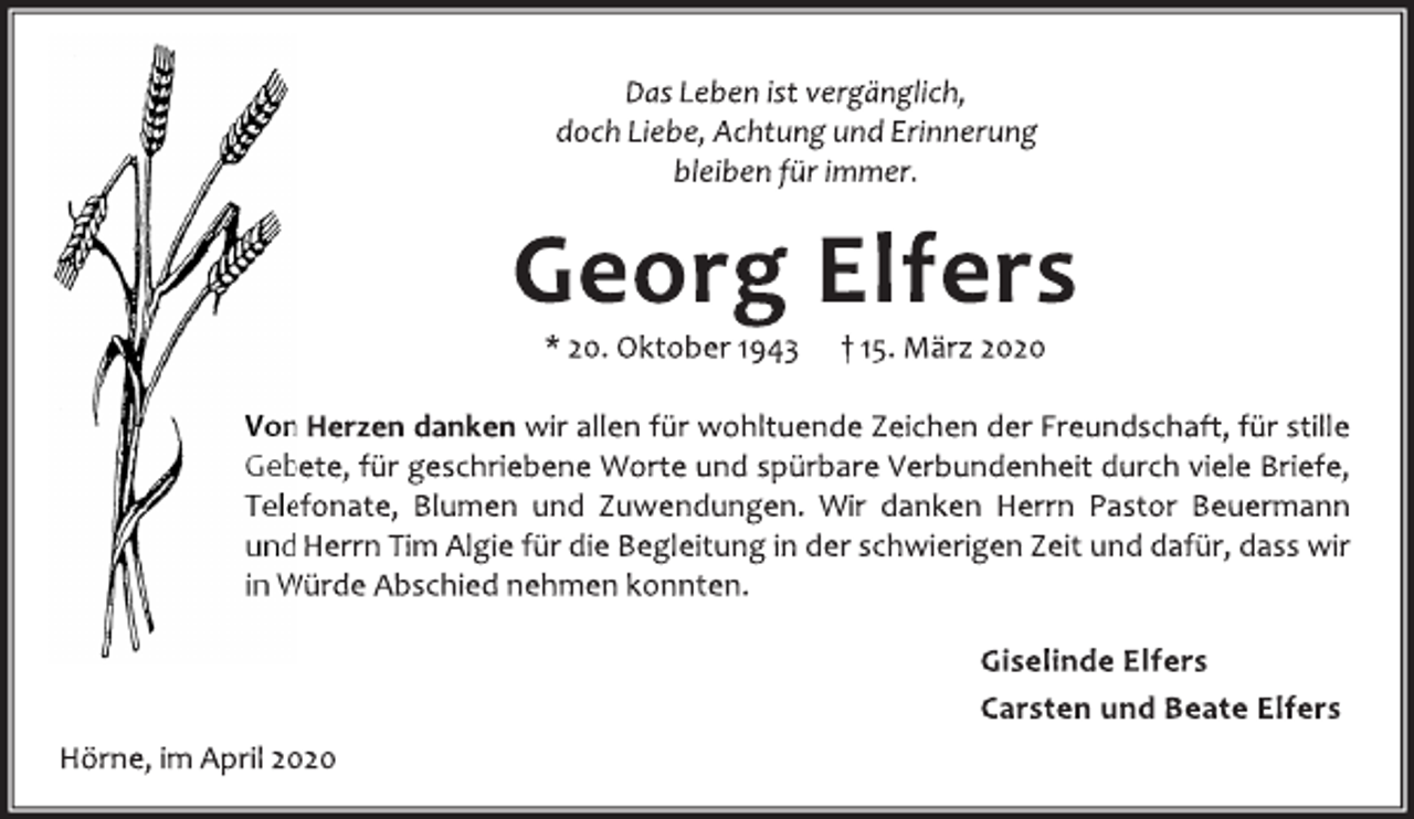 <p>Das Leben ist vergänglich,<br />doch Liebe, Achtung und Erinnerung<br />bleiben für immer.<br />Georg Elfers<br />* 20. Oktober 1943 + 15. März 2020<br />Von Herzen danken wir allen für wohltuende Zeichen der Freundschaft, für stille Gebete, für geschriebene Worte und spürbare Verbundenheit durch viele Briefe, Telefonate, Blumen und Zuwendungen. Wir danken Herrn Pastor Beuermann und Herrn Tim Algie für die Begleitung in der schwierigen Zeit und dafür, dass wir<br />in Würde Abschied nehmen konnten.<br />Giselinde Elfers<br />Carsten und Beate Elfers<br />Hörne, im April 2020</p>