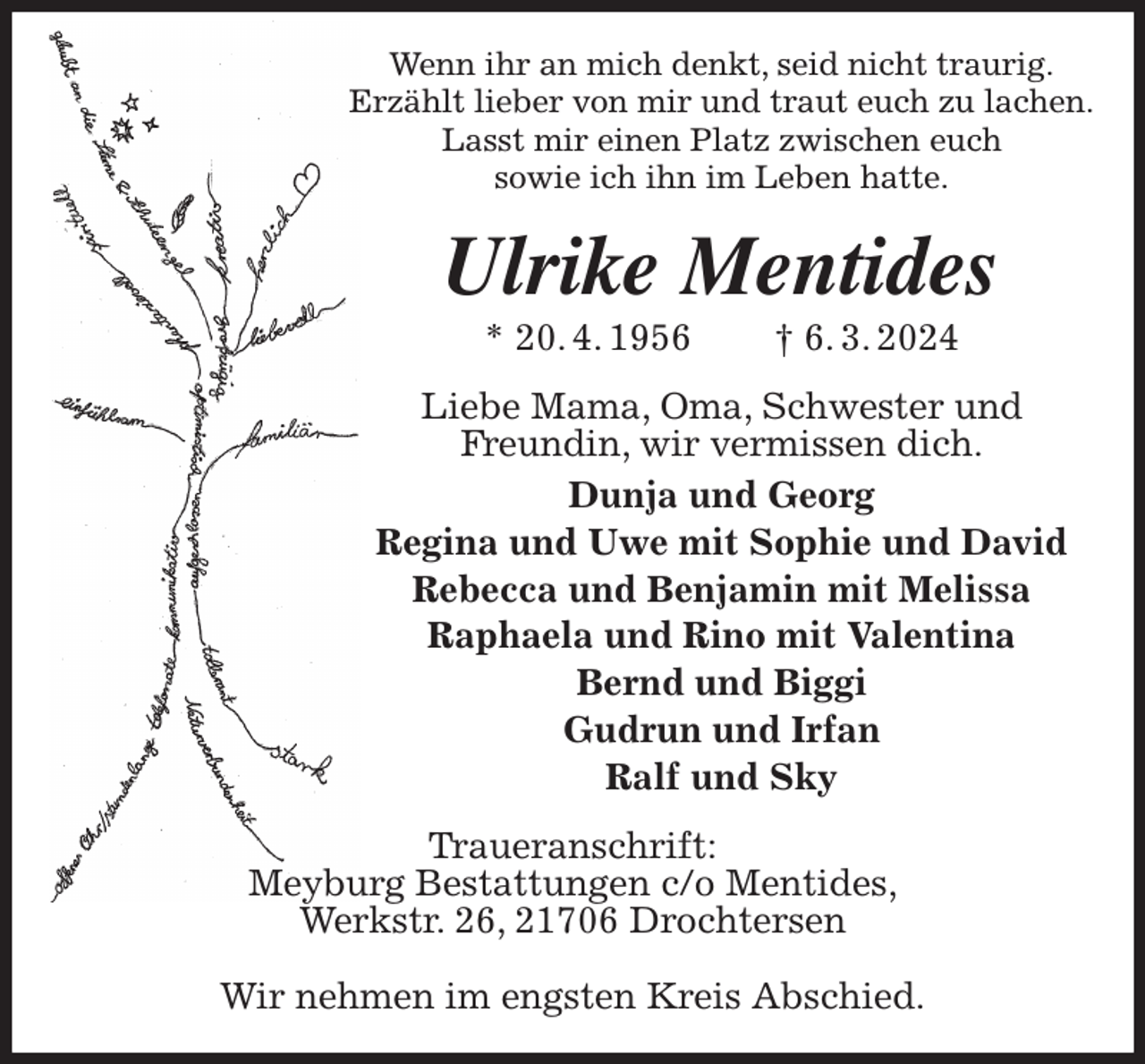 <p>Wenn ihr an mich denkt, seid nicht traurig.<br />Erzählt lieber von mir und traut euch zu lachen.<br />Lasst mir einen Platz zwischen euch<br />sowie ich ihn im Leben hatte.<br />Ulrike Mentides<br />* 20. 4. 1956 † 6. 3. 2024<br />Liebe Mama, Oma, Schwester und<br />Freundin, wir vermissen dich.<br />Dunja und Georg<br />Regina und Uwe mit Sophie und David<br />Rebecca und Benjamin mit Melissa<br />Raphaela und Rino mit Valentina<br />Bernd und Biggi<br />Gudrun und Irfan<br />Ralf und Sky<br />Traueranschrift:<br />Meyburg Bestattungen c/o Mentides,<br />Werkstr. 26, 21706 Drochtersen</p><p>Wir nehmen im engsten Kreis Abschied.</p>