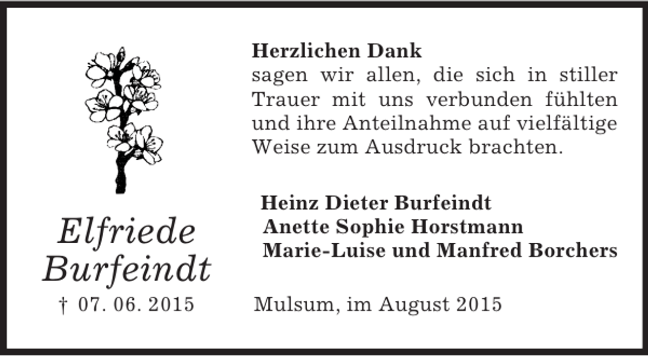 <p>Elfriede<br />Burfeindt<br />† 07. 06. 2015<br />Herzlichen Dank<br />sagen wir allen, die sich in stiller Trauer mit uns verbunden fühlten und ihre Anteilnahme auf vielfältige Weise zum Ausdruck brachten.<br />Heinz Dieter Burfeindt<br />Anette Sophie Horstmann<br />Marie-Luise und Manfred Borchers<br />Mulsum, im August 2015</p>