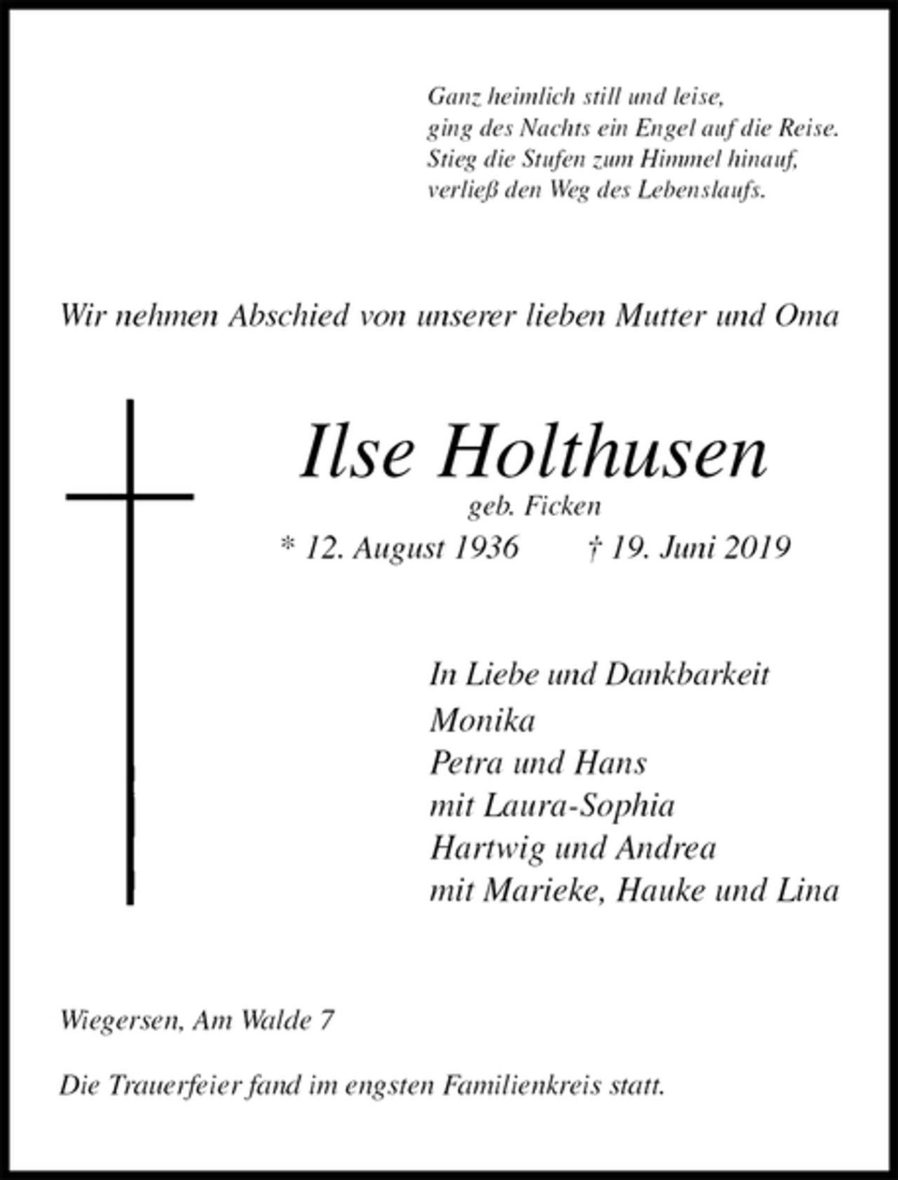 <p>Ganz heimlich still und leise,<br />ging des Nachts ein Engel auf die Reise.<br />Stieg die Stufen zum Himmel hinauf,<br />verließ den Weg des Lebenslaufs.<br />Wir nehmen Abschied von unserer lieben Mutter und Oma<br />Ilse Holthusen<br />geb. Ficken<br />* 12. August 1936 † 19. Juni 2019<br />In Liebe und Dankbarkeit<br />Monika<br />Petra und Hans<br />mit Laura-Sophia<br />Hartwig und Andrea<br />mit Marieke, Hauke und Lina<br />Wiegersen, Am Walde 7</p>
<p>Die Trauerfeier fand im engsten Familienkreis statt.</p>
