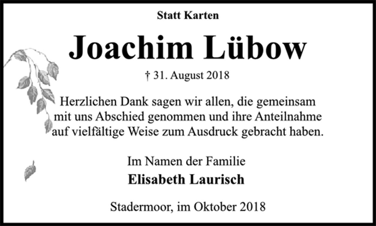 <p>Statt Karten<br />Joachim Lübow<br />† 31. August 2018<br />Herzlichen Dank sagen wir allen, die gemeinsam<br />mit uns Abschied genommen und ihre Anteilnahme<br />auf vielfältige Weise zum Ausdruck gebracht haben.<br />Im Namen der Familie<br />Elisabeth Laurisch<br />Stadermoor, im Oktober 2018</p>