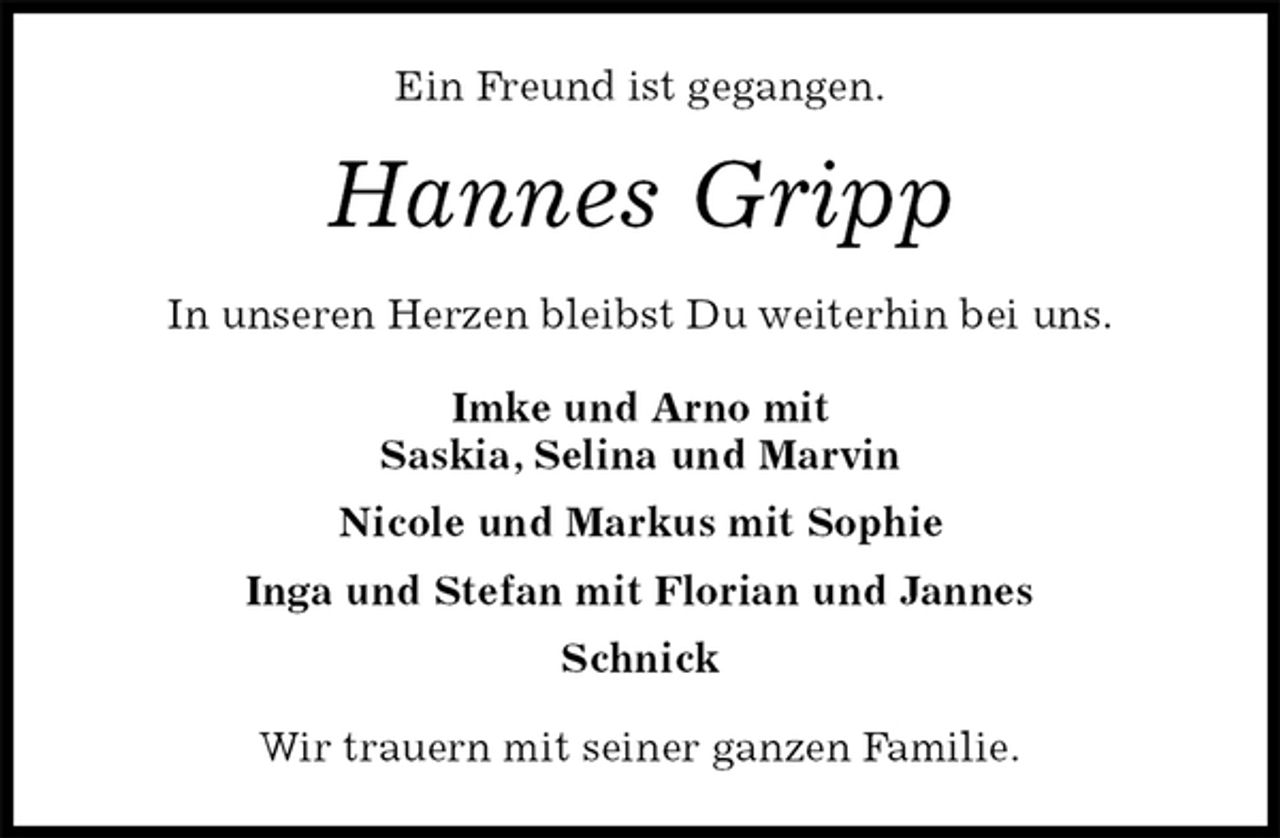 <p>Ein Freund ist gegangen.<br />Hannes Gripp<br />In unseren Herzen bleibst Du weiterhin bei uns.<br />Imke und Arno mit<br />Saskia, Selina und Marvin<br />Nicole und Markus mit Sophie<br />Inga und Stefan mit Florian und Jannes<br />Schnick<br />Wir trauern mit seiner ganzen Familie.</p>