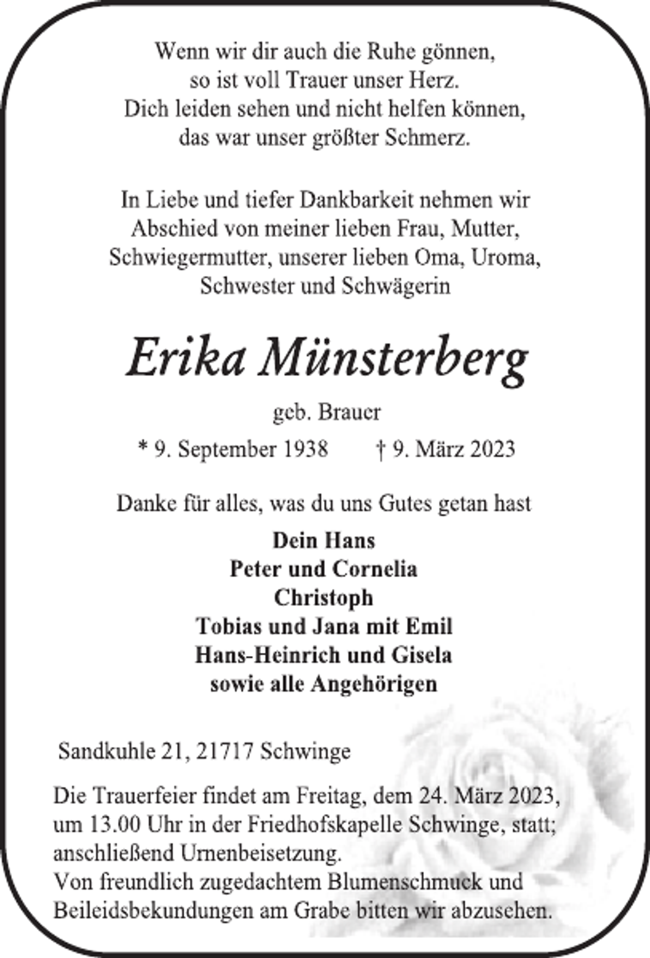 <p>Wenn wir dir auch die Ruhe gönnen,<br />so ist voll Trauer unser Herz.<br />Dich leiden sehen und nicht helfen können,<br />das war unser größter Schmerz.<br />In Liebe und tiefer Dankbarkeit nehmen wir<br />Abschied von meiner lieben Frau, Mutter,<br />Schwiegermutter, unserer lieben Oma, Uroma,<br />Schwester und Schwägerin<br />Erika Münsterberg<br />geb. Brauer<br />* 9. September 1938 † 9. März 2023<br />Danke für alles, was du uns Gutes getan hast<br />Dein Hans<br />Peter und Cornelia<br />Christoph<br />Tobias und Jana mit Emil<br />Hans-Heinrich und Gisela<br />sowie alle Angehörigen<br />Sandkuhle 21, 21717 Schwinge<br />Die Trauerfeier findet am Freitag, dem 24. März 2023,<br />um 13.00 Uhr in der Friedhofskapelle Schwinge, statt;<br />anschließend Urnenbeisetzung.<br />Von freundlich zugedachtem Blumenschmuck und<br />Beileidsbekundungen am Grabe bitten wir abzusehen.</p>