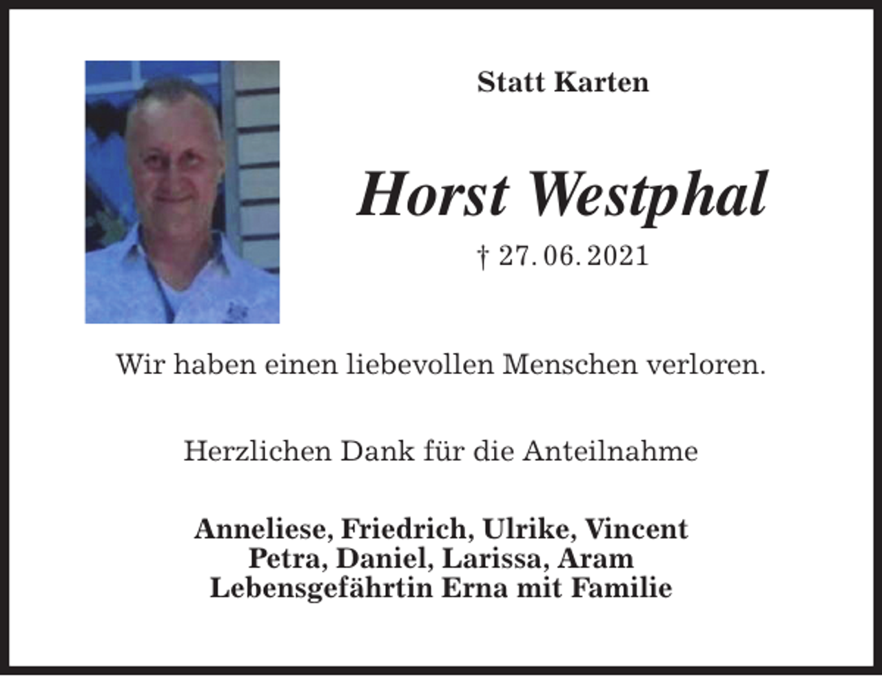 <p>Statt Karten<br />Horst Westphal<br />† 27. 06. 2021<br />Wir haben einen liebevollen Menschen verloren.</p>
<p>Herzlichen Dank für die Anteilnahme<br />Anneliese, Friedrich, Ulrike, Vincent<br />Petra, Daniel, Larissa, Aram<br />Lebensgefährtin Erna mit Familie</p>