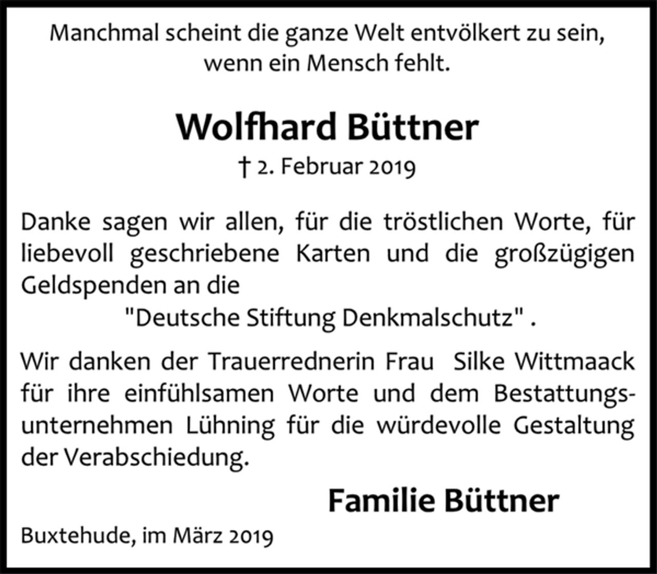 <p>Manchmal scheint die ganze Welt entvölkert zu sein,</p><p>wenn ein Mensch fehlt.</p><p>Wolfhard Büttner</p><p>† 2. Februar 2019</p><p>Danke sagen wir allen, für die tröstlichen Worte, für<br />liebevoll geschriebene Karten und die großzügigen<br />Geldspenden an die "Deutsche Stiftung Denkmalschutz" .<br />Wir danken der Trauerrednerin Frau Silke Wittmaack<br />für ihre einfühlsamen Worte und dem Bestattungs-<br />unternehmen Lühning für die würdevolle Gestaltung<br />der Verabschiedung.</p><p>Familie Büttner</p><p>Buxtehude, im März 2019</p>