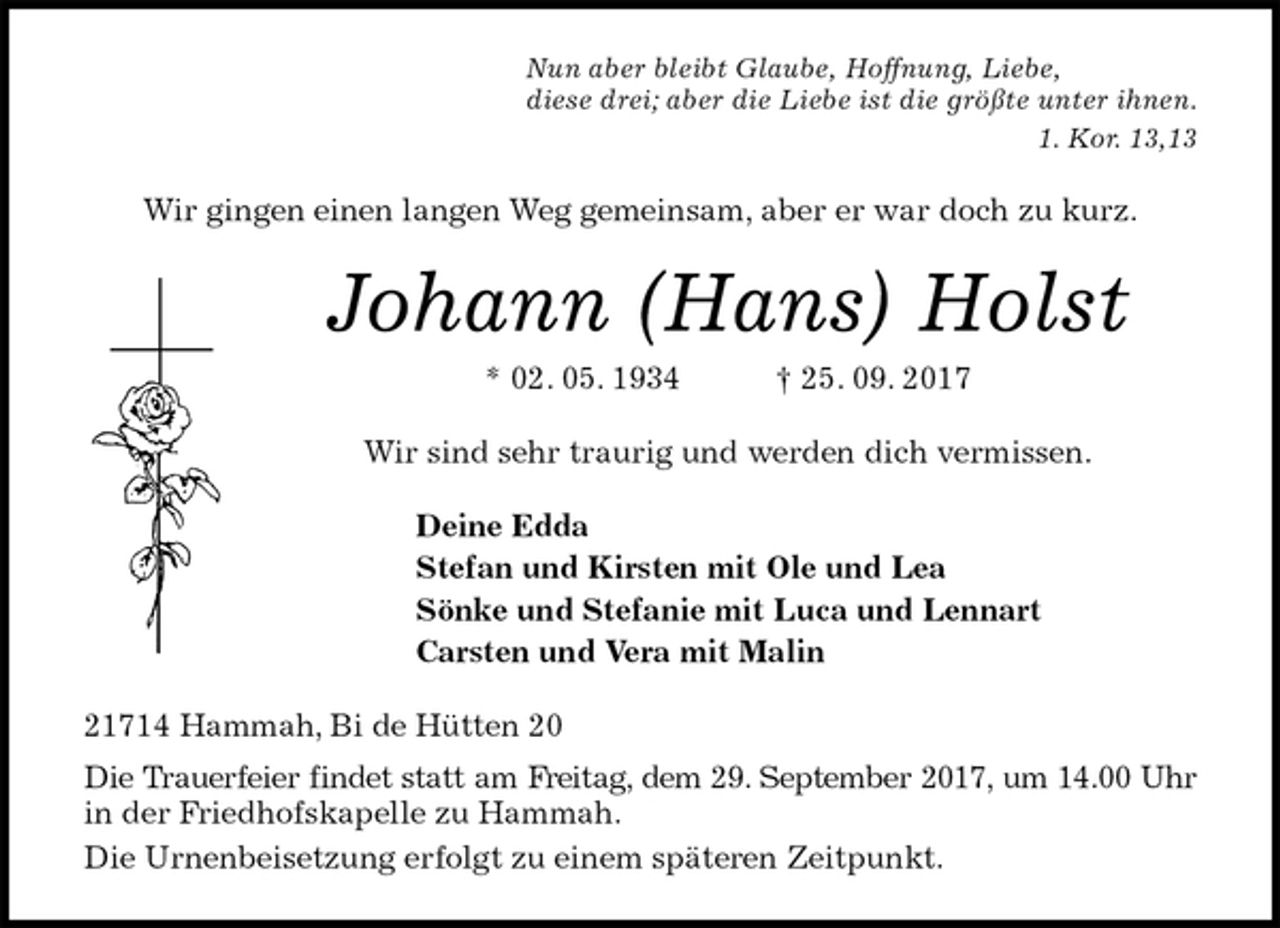<p>Nun aber bleibt Glaube, Hoffnung, Liebe,<br />diese drei; aber die Liebe ist die größte unter ihnen.<br />1. Kor. 13,13<br />Wir gingen einen langen Weg gemeinsam, aber er war doch zu kurz.<br />Johann (Hans) Holst<br />* 02. 05. 1934 † 25. 09. 2017<br />Wir sind sehr traurig und werden dich vermissen.<br />Deine Edda<br />Stefan und Kirsten mit Ole und Lea<br />Sönke und Stefanie mit Luca und Lennart<br />Carsten und Vera mit Malin<br />21714 Hammah, Bi de Hütten 20<br />Die Trauerfeier findet statt am Freitag, dem 29. September 2017, um 14.00 Uhr<br />in der Friedhofskapelle zu Hammah.<br />Die Urnenbeisetzung erfolgt zu einem späteren Zeitpunkt.</p>