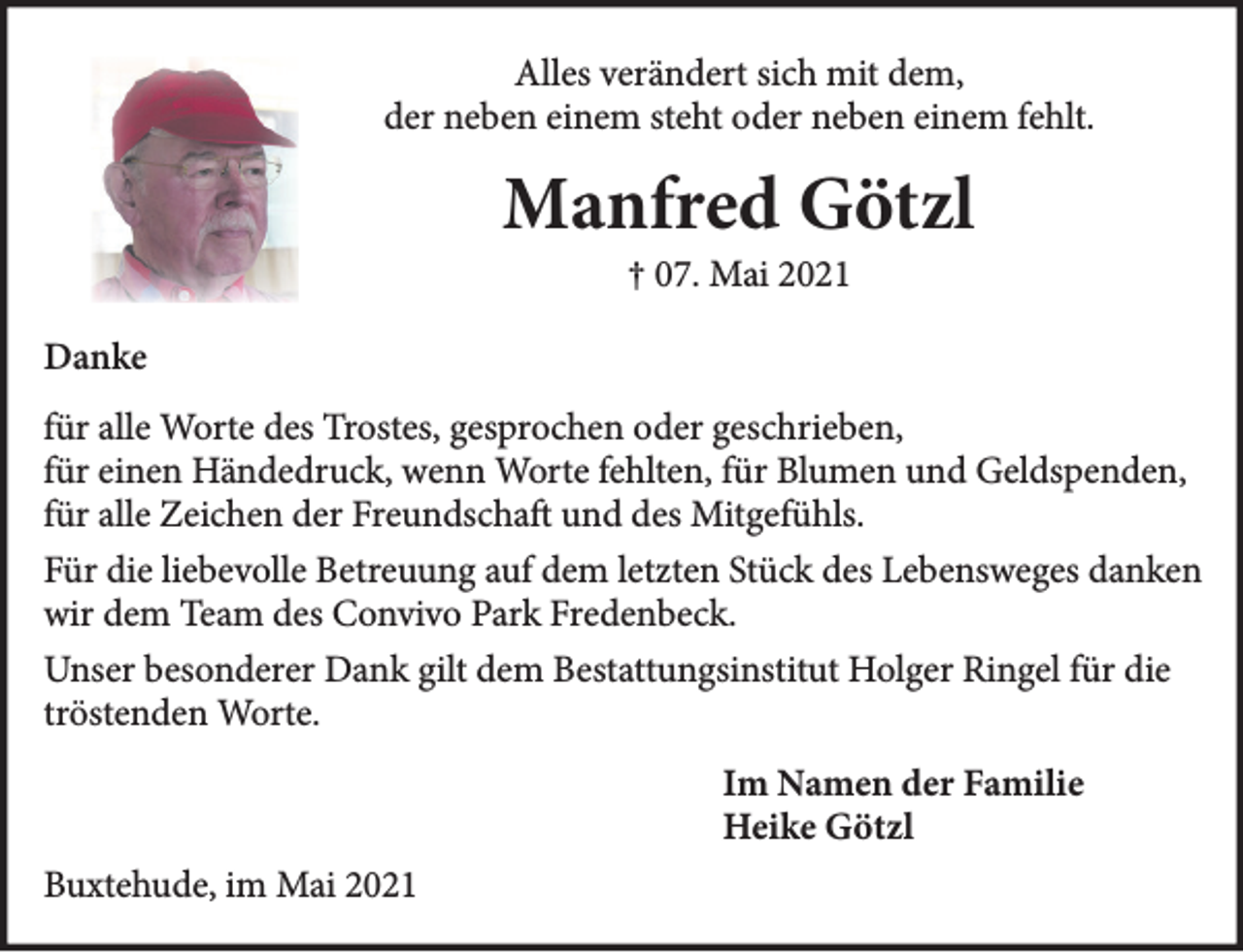 <p>Alles verändert sich mit dem,<br />der neben einem steht oder neben einem fehlt.</p>
<p>Manfred Götzl<br />† 07. Mai 2021</p>
<p>Danke<br />für alle Worte des Trostes, gesprochen oder geschrieben, für einen Händedruck, wenn Worte fehlten, für Blumen und Geldspenden, für alle Zeichen der Freundschaft und des Mitgefühls.</p>
<p>Für die liebevolle Betreuung auf dem letzten Stück des Lebensweg danken wir dem Team des Convivo Park Fredenbeck.<br />Unser besonderer Dank gilt dem Bestattungsinstitut Holger Ringel für die tröstenden Worte.</p>
<p>Im Namen der Familie<br />Heike Götzl</p>
<p>Buxtehude, im Mai 2021</p>