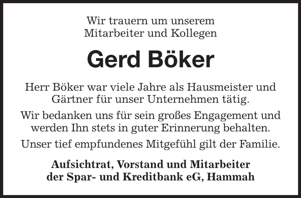 <p>Wir trauern um unserem<br />Mitarbeiter und Kollegen<br />Gerd Böker<br />Herr Böker war viele Jahre als Hausmeister und Gärtner für unser Unternehmen tätig.<br />Wir bedanken uns für sein großes Engagement und werden Ihn stets in guter Erinnerung behalten.<br />Unser tief empfundenes Mitgefühl gilt der Familie.<br />Aufsichtrat, Vorstand und Mitarbeiter<br />der Spar- und Kreditbank eG, Hammah</p>