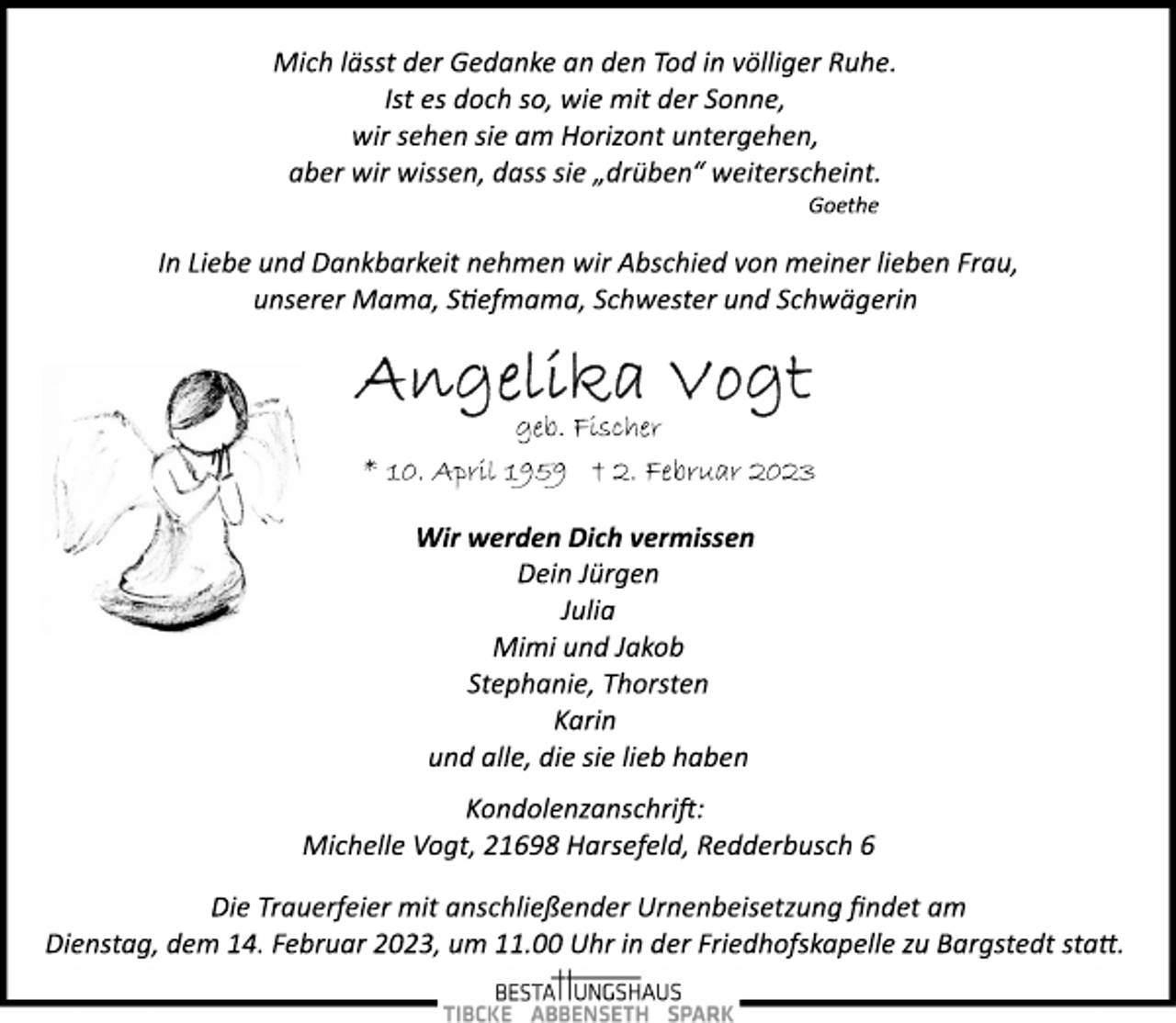 <p>Mich lässt der Gedanke an den Tod in völliger Ruhe.<br />Ist es doch so, wie mit der Sonne,<br />wir sehen sie am Horizont untergehen,<br />aber wir wissen, dass sie „drüben“ weiterscheint.<br />Goethe<br />In Liebe und Dankbarkeit nehmen wir Abschied von meiner lieben Frau, unserer Mama, Stiefmama, Schwester und Schwägerin<br />Angelika Vogt<br />geb. Fischer<br />* 10. April 1959 † 2. Februar 2023<br />Wir werden Dich vermissen<br />Dein Jürgen<br />Julia<br />Mimi und Jakob<br />Stephanie, Thorsten<br />Karin<br />und alle, die sie lieb haben<br />Kondolenzanschrift:<br />Michelle Vogt, 21698 Harsefeld, Redderbusch 6<br />Die Trauerfeier mit anschließender Urnenbeisetzung findet am<br />Dienstag, dem 14. Februar 2023, um 11.00 Uhr in der Friedhofskapelle zu Bargstedt statt.</p>