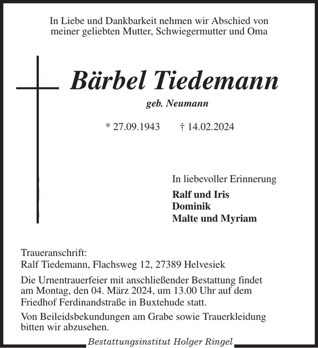 <p>In Liebe und Dankbarkeit nehmen wir Abschied von<br />meiner geliebten Mutter, Schwiegermutter und Oma</p><p>Bärbel Tiedemann<br />geb. Neumann<br />* 27.09.1943 † 14.02.2024</p><p>In liebevoller Erinnerung<br />Ralf und Iris<br />Dominik<br />Malte und Myriam</p><p>Traueranschrift:<br />Ralf Tiedemann, Flachsweg 12, 27389 Helvesiek</p><p>Die Urnentrauerfeier mit anschließender Bestattung findet<br />am Montag, den 04. März 2024, um 13.00 Uhr auf dem</p><p>Friedhof Ferdinandstraße in Buxtehude statt.<br />Von Beileidsbekundungen am Grabe sowie Trauerkleidung<br />bitten wir abzusehen.<br />Bestattungsinstitut Holger Ringel</p>