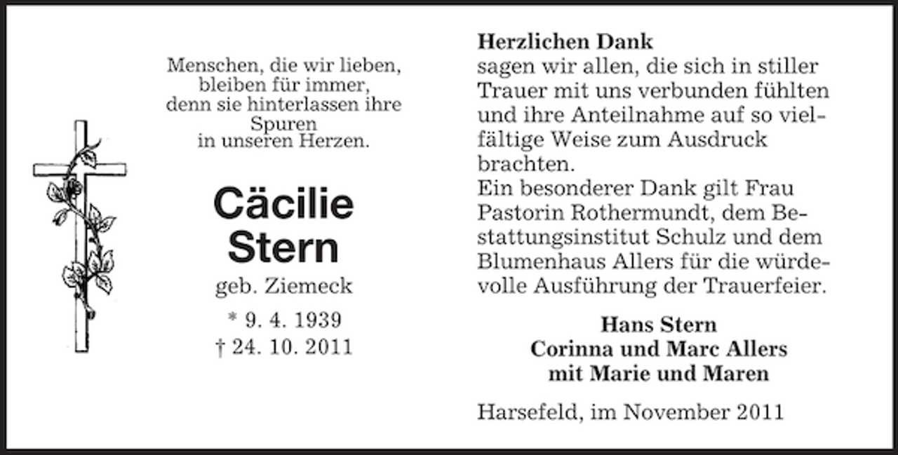 <p>Menschen, die wir lieben,<br />bleiben für immer,<br />denn sie hinterlassen ihre<br />Spuren<br />in unseren Herzen.</p><p>Cäcilie<br />Stern<br />geb. Ziemeck<br />* 9. 4. 1939<br />† 24. 10. 2011</p><p>Herzlichen Dank<br />sagen wir allen, die sich in stiller<br />Trauer mit uns verbunden fühlten<br />und ihre Anteilnahme auf so vielfältige Weise zum Ausdruck<br />brachten.<br />Ein besonderer Dank gilt Frau<br />Pastorin Rothermundt, dem Bestattungsinstitut Schulz und dem<br />Blumenhaus Allers für die würdevolle Ausführung der Trauerfeier.<br />Hans Stern<br />Corinna und Marc Allers<br />mit Marie und Maren<br />Harsefeld, im November 2011</p>
