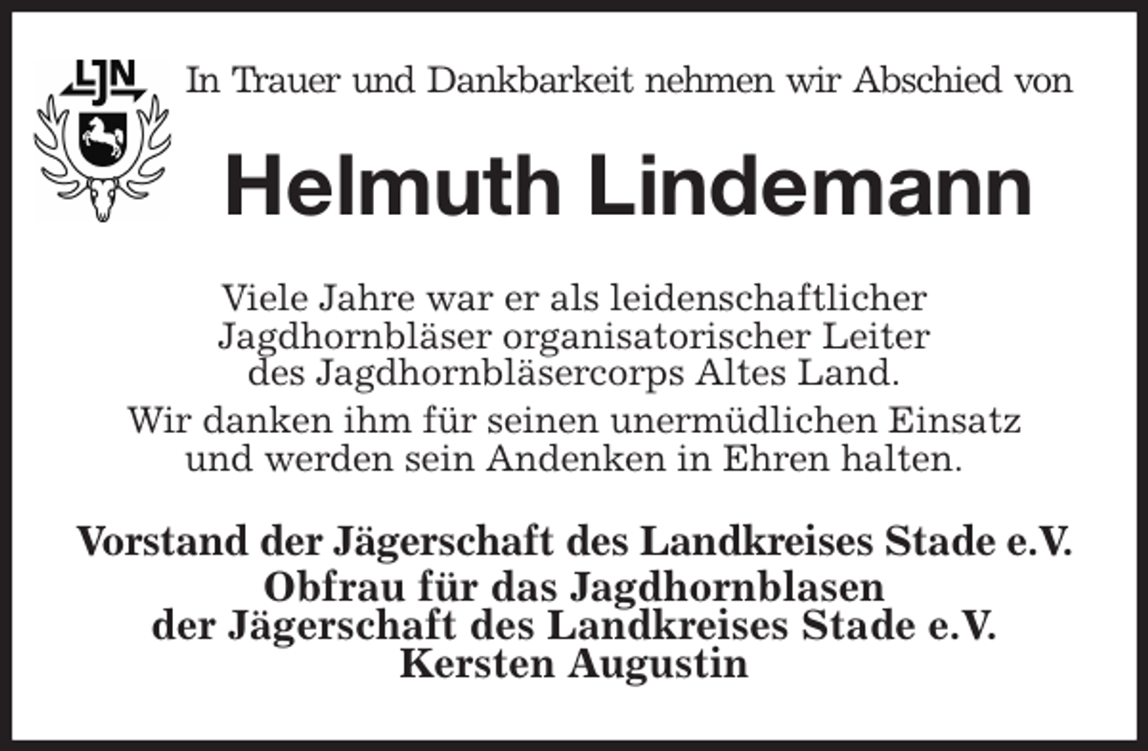 <p>In Trauer und Dankbarkeit nehmen wir Abschied von<br />Helmuth Lindemann<br />Viele Jahre war er als leidenschaftlicher<br />Jagdhornbläser organisatorischer Leiter<br />des Jagdhornbläsercorps Altes Land.<br />Wir danken ihm für seinen unermüdlichen Einsatz<br />und werden sein Andenken in Ehren halten.<br />Vorstand der Jägerschaft des Landkreises Stade e.V.<br />Obfrau für das Jagdhornblasen<br />der Jägerschaft des Landkreises Stade e.V.<br />Kersten Augustin</p>