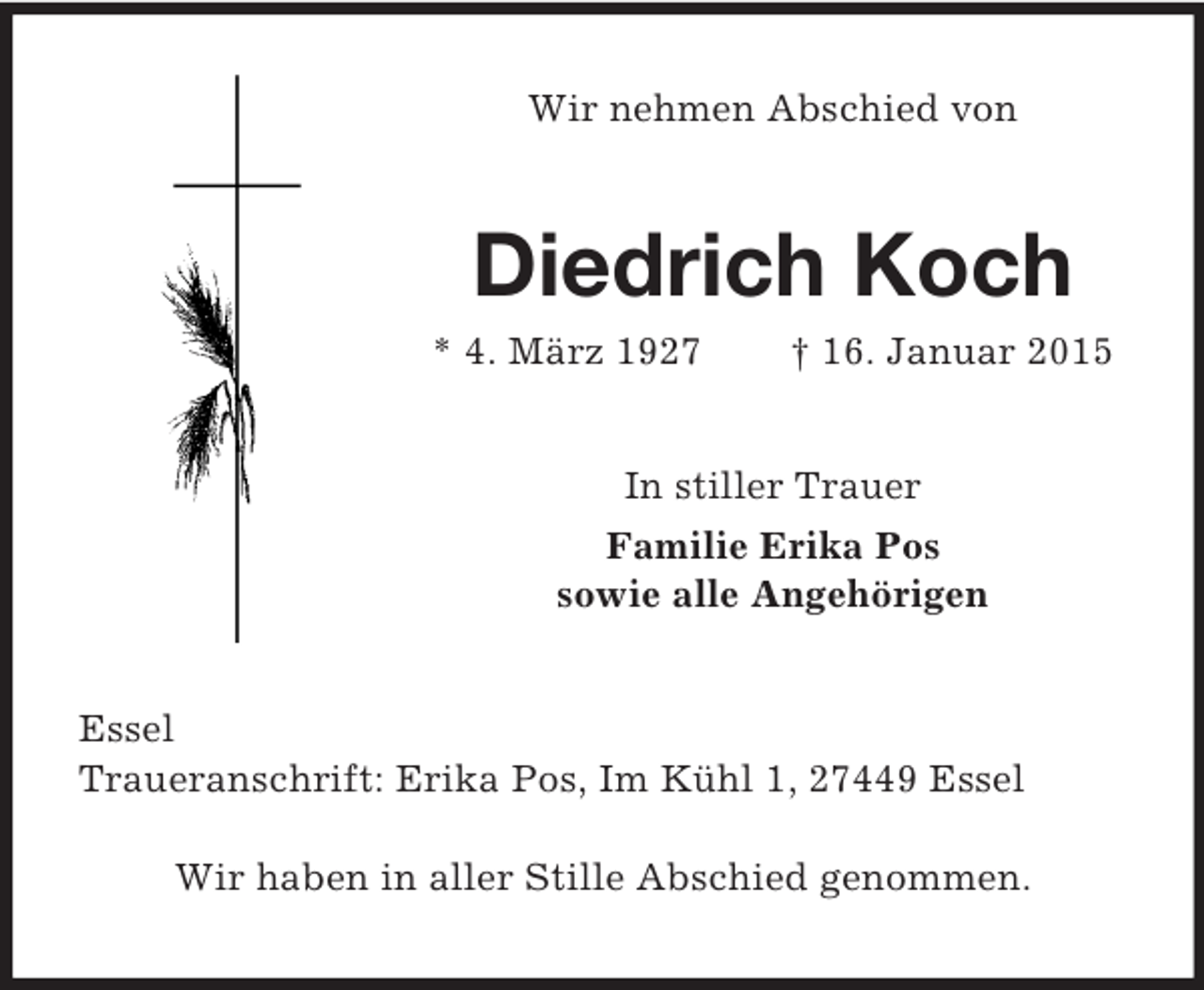 <p>Wir nehmen Abschied von<br />Diedrich Koch<br />* 4. März 1927 † 16. Januar 2015<br />In stiller Trauer<br />Familie Erika Pos<br />sowie alle Angehörigen<br />Essel<br />Traueranschrift: Erika Pos, Im Kühl 1, 27449 Essel<br />Wir haben in aller Stille Abschied genommen.</p>