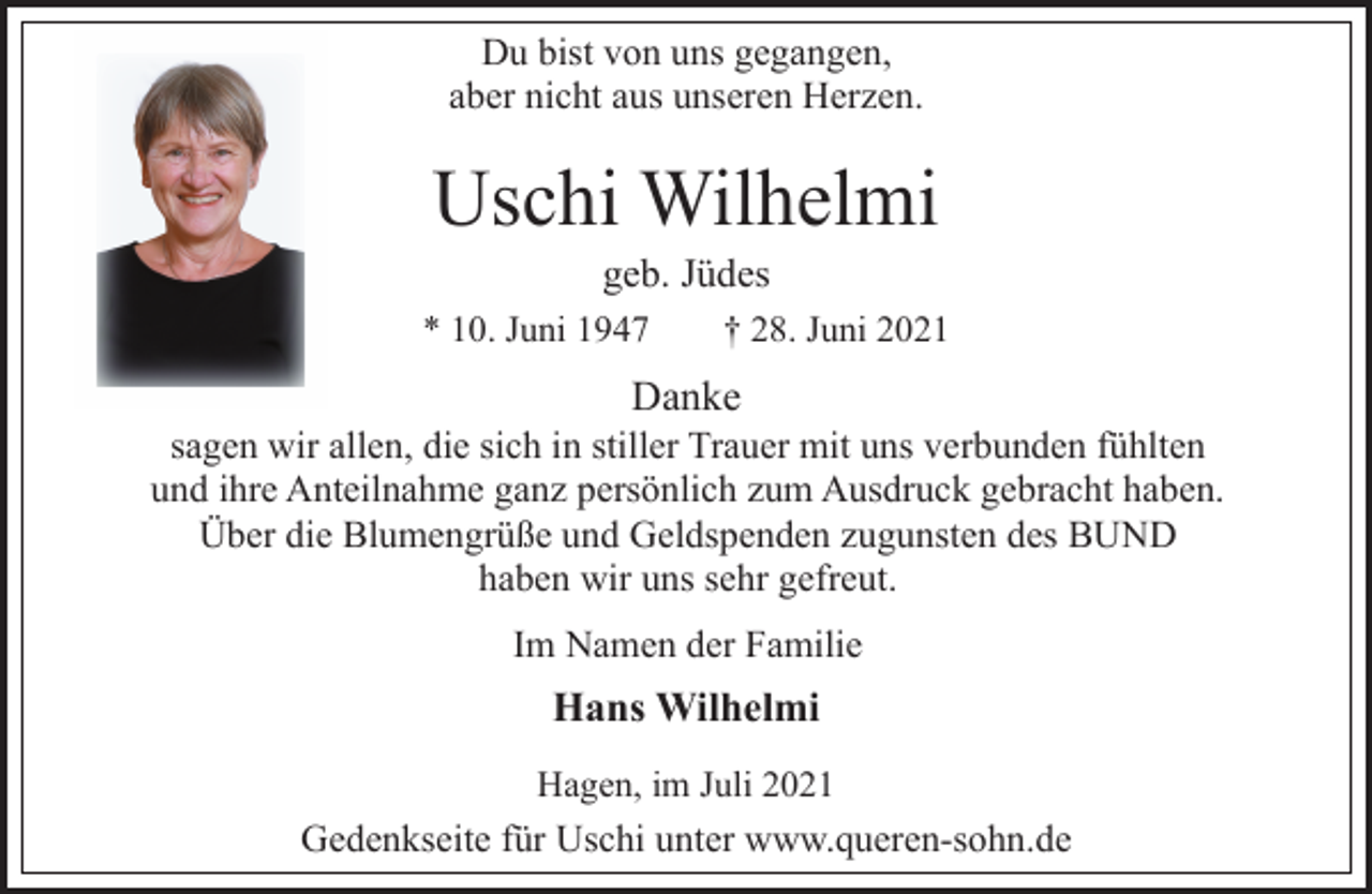 <p>Du bist von uns gegangen,<br />aber nicht aus unseren Herzen.<br />Uschi Wilhelmi<br />geb. Jüdes<br />* 10. Juni 1947 † 28. Juni 2021<br />Danke<br />sagen wir allen, die sich in stiller Trauer mit uns verbunden fühlten<br />und ihre Anteilnahme ganz persönlich zum Ausdruck gebracht haben.<br />Über die Blumengrüße und Geldspenden zugunsten des BUND<br />haben wir uns sehr gefreut.<br />Im Namen der Familie<br />Hans Wilhelmi<br />Hagen, im Juli 2021<br />Gedenkseite für Uschi unter www.queren-sohn.de</p>