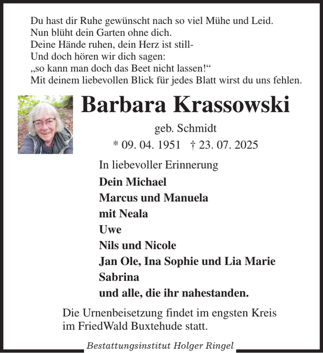 <p>Du hast dir Ruhe gewünscht nach so viel Mühe und Leid.<br />Nun blüht dein Garten ohne dich.<br />Deine Hände ruhen, dein Herz ist still-<br />Und doch hören wir dich sagen:<br />„so kann man doch das Beet nicht lassen!“<br />Mit deinem liebevollen Blick für jedes Blatt wirst du uns fehlen.<br />Barbara Krassowski<br />geb. Schmidt<br />* 09. 04. 1951 † 23. 07. 2025<br />In liebevoller Erinnerung<br />Dein Michael<br />Marcus und Manuela<br />mit Neala<br />Uwe<br />Nils und Nicole<br />Jan Ole, Ina Sophie und Lia Marie<br />Sabrina<br />und alle, die ihr nahestanden.<br />Die Urnenbeisetzung findet im engsten Kreis<br />im FriedWald Buxtehude statt.</p><p>Bestattungsinstitut Holger Ringel</p>