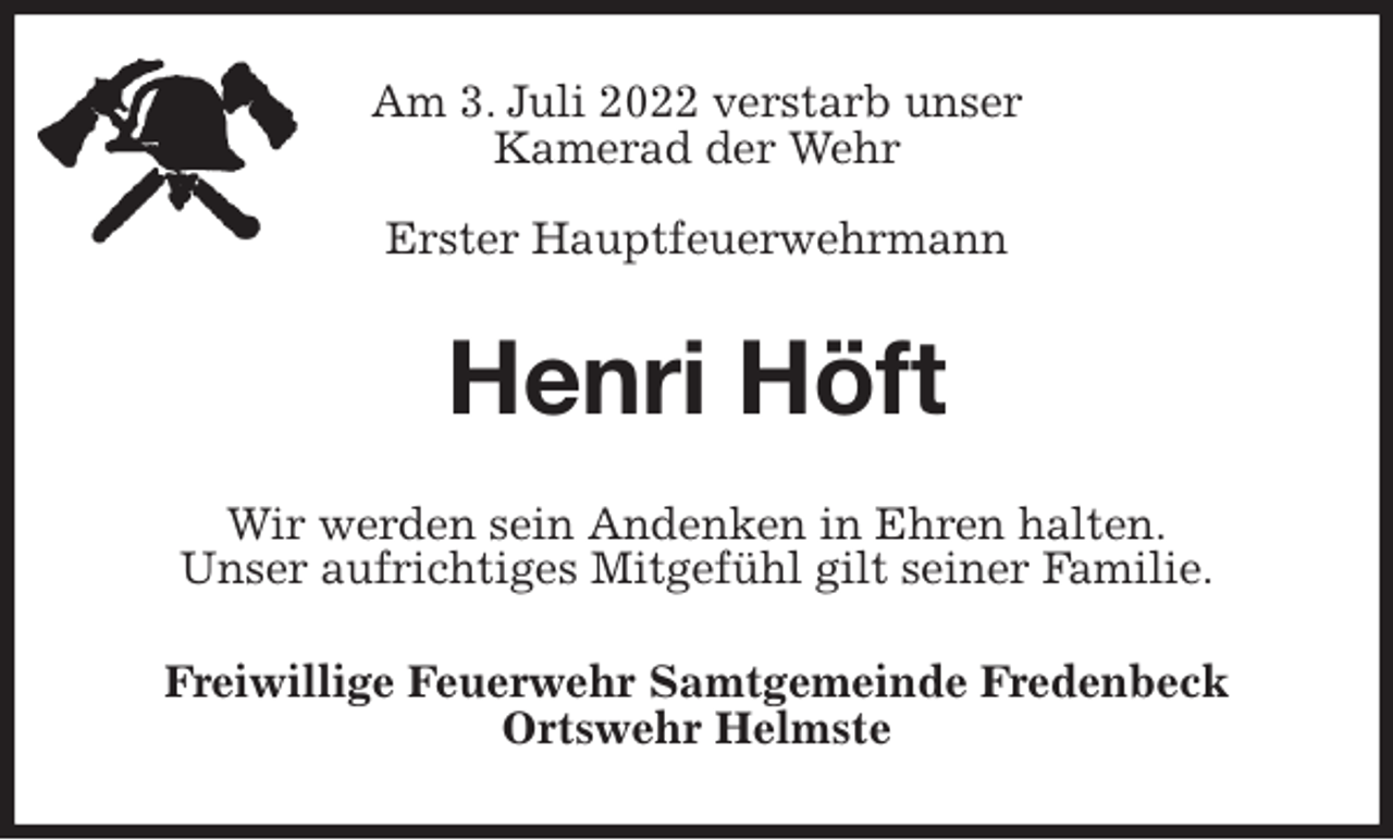 <p>Am 3. Juli 2022 verstarb unser<br />Kamerad der Wehr<br />Erster Hauptfeuerwehrmann<br />Henri Höft<br />Wir werden sein Andenken in Ehren halten.<br />Unser aufrichtiges Mitgefühl gilt seiner Familie.<br />Freiwillige Feuerwehr Samtgemeinde Fredenbeck<br />Ortswehr Helmste</p>