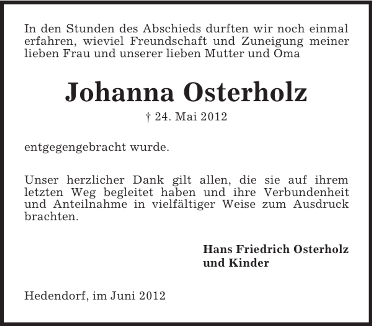 <p>In den Stunden des Abschieds durften wir noch einmal<br />erfahren, wieviel Freundschaft und Zuneigung meiner<br />lieben Frau und unserer lieben Mutter und Oma</p><p>Johanna Osterholz<br />† 24. Mai 2012<br />entgegengebracht wurde.<br />Unser herzlicher Dank gilt allen, die sie auf ihrem<br />letzten Weg begleitet haben und ihre Verbundenheit<br />und Anteilnahme in vielfältiger Weise zum Ausdruck<br />brachten.<br />Hans Friedrich Osterholz<br />und Kinder<br />Hedendorf, im Juni 2012</p>