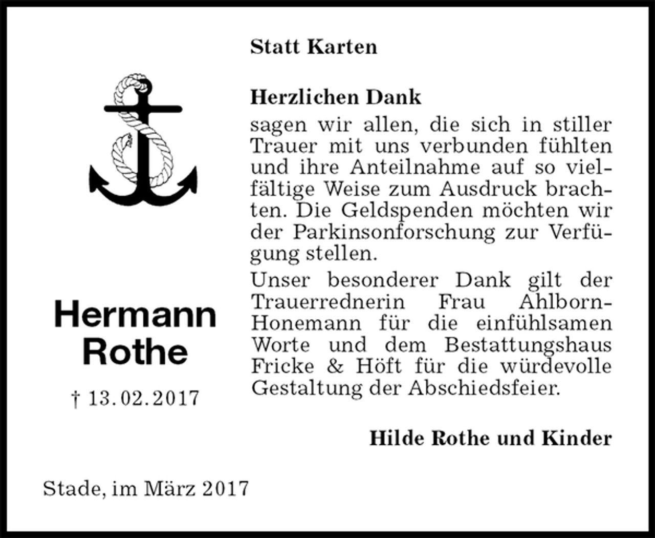 <p>Statt Karten<br />Herzlichen Dank<br />sagen wir allen, die sich in stiller Trauer mit uns verbunden fühlten und ihre Anteilnahme auf so vielfältige Weise zum Ausdruck brachten. Die Geldspenden möchten wir der Parkinsonforschung zur Verfügung stellen.<br />Unser besonderer Dank gilt der Trauerrednerin Frau Ahlborn-<br />Honemann für die einfühlsamen Worte und dem Bestattungshaus Fricke &amp; Höft für die würdevolle Gestaltung der Abschiedsfeier.<br />Hilde Rothe und Kinder<br />Stade, im März 2017<br />Hermann<br />Rothe<br />† 13. 02. 2017</p>