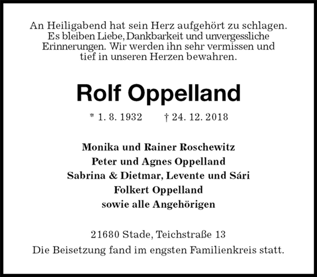 <p>An Heiligabend hat sein Herz aufgehört zu schlagen.<br />Es bleiben Liebe, Dankbarkeit und unvergessliche<br />Erinnerungen. Wir werden ihn sehr vermissen und<br />tief in unseren Herzen bewahren.<br />Rolf Oppelland<br />* 1. 8. 1932 † 24. 12. 2018<br />Monika und Rainer Roschewitz<br />Peter und Agnes Oppelland<br />Sabrina &amp; Dietmar, Levente und Sári<br />Folkert Oppelland<br />sowie alle Angehörigen<br />21680 Stade, Teichstraße 13<br />Die Beisetzung fand im engsten Familienkreis statt.</p>