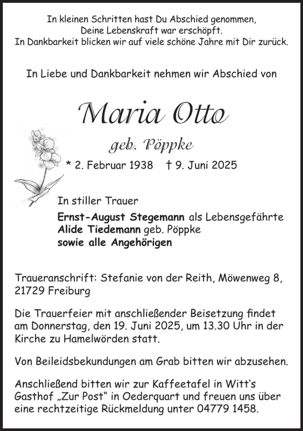<p>In kleinen Schritten hast Du Abschied genommen,<br />Deine Lebenskraft war erschöpft.<br />In Dankbarkeit blicken wir auf viele schöne Jahre mit Dir zurück.</p><p>In Liebe und Dankbarkeit nehmen wir Abschied von</p><p>Maria Otto<br />geb. Pöppke<br />* 2. Februar 1938</p><p>† 9. Juni 2025</p><p>In stiller Trauer<br />Ernst-August Stegemann als Lebensgefährte<br />Alide Tiedemann geb. Pöppke<br />sowie alle Angehörigen<br />Traueranschrift: Stefanie von der Reith, Möwenweg 8,<br />21729 Freiburg<br />Die Trauerfeier mit anschließender Beisetzung findet<br />am Donnerstag, den 19. Juni 2025, um 13.30 Uhr in der<br />Kirche zu Hamelwörden statt.<br />Von Beileidsbekundungen am Grab bitten wir abzusehen.<br />Anschließend bitten wir zur Kaffeetafel in Witt‘s<br />Gasthof „Zur Post“ in Oederquart und freuen uns über<br />eine rechtzeitige Rückmeldung unter 04779 1458.</p>