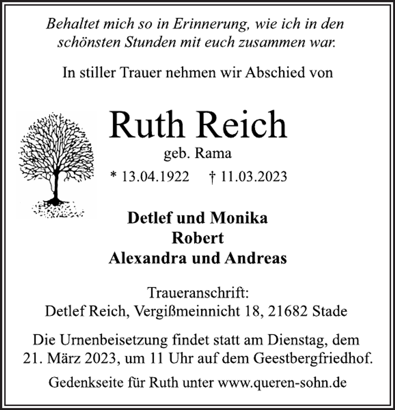 <p>Behaltet mich so in Erinnerung, wie ich in den<br />schönsten Stunden mit euch zusammen war.<br />In stiller Trauer nehmen wir Abschied von<br />Ruth Reich<br />geb. Rama<br />* 13.04.1922 † 11.03.2023<br />Detlef und Monika<br />Robert<br />Alexandra und Andreas<br />Traueranschrift:<br />Detlef Reich, Vergißmeinnicht 18, 21682 Stade<br />Die Urnenbeisetzung findet statt am Dienstag, dem<br />21. März 2023, um 11 Uhr auf dem Geestbergfriedhof.<br />Gedenkseite für Ruth unter www.queren-sohn.de</p>
