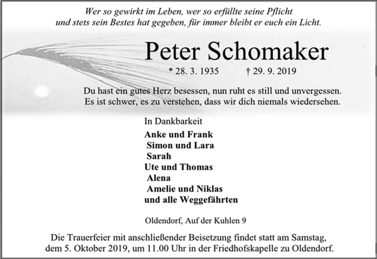 <p>Wer so gewirkt im Leben, wer so erfüllte seine Pflicht<br />und stets sein Bestes hat gegeben, für immer bleibt er euch ein Licht.<br />Peter Schomaker<br />* 28. 3. 1935 † 29. 9. 2019<br />Du hast ein gutes Herz besessen, nun ruht es still und unvergessen.<br />Es ist schwer, es zu verstehen, dass wir dich niemals wiedersehen.<br />In Dankbarkeit<br />Anke und Frank<br />Simon und Lara<br />Sarah<br />Ute und Thomas<br />Alena<br />Amelie und Niklas<br />und alle Weggefährten<br />Oldendorf, Auf der Kuhlen 9<br />Die Trauerfeier mit anschließender Beisetzung findet statt am Samstag, dem 5. Oktober 2019, um 11.00 Uhr in der Friedhofskapelle zu Oldendorf.</p>