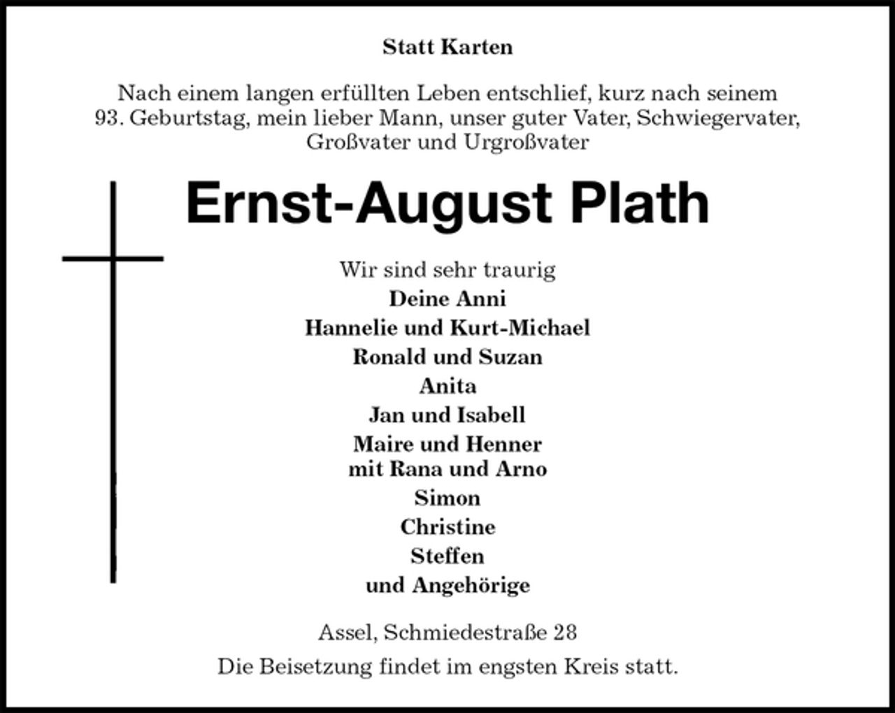 <p>Statt Karten<br />Nach einem langen erfüllten Leben entschlief, kurz nach seinem<br />93. Geburtstag, mein lieber Mann, unser guter Vater, Schwiegervater,<br />Großvater und Urgroßvater<br />Ernst-August Plath<br />Wir sind sehr traurig<br />Deine Anni<br />Hannelie und Kurt-Michael<br />Ronald und Suzan<br />Anita<br />Jan und Isabell<br />Maire und Henner<br />mit Rana und Arno<br />Simon<br />Christine<br />Steffen<br />und Angehörige<br />Assel, Schmiedestraße 28<br />Die Beisetzung findet im engsten Kreis statt.</p>