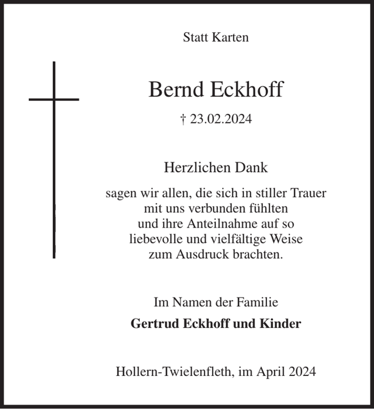 <p>Statt Karten<br />Bernd Eckhoff<br />† 23.02.2024<br />Herzlichen Dank<br />sagen wir allen, die sich in stiller Trauer<br />mit uns verbunden fühlten<br />und ihre Anteilnahme auf so<br />liebevolle und vielfältige Weise<br />zum Ausdruck brachten.<br />Im Namen der Familie<br />Gertrud Eckhoff und Kinder<br />Hollern-Twielenfleth, im April 2024</p>