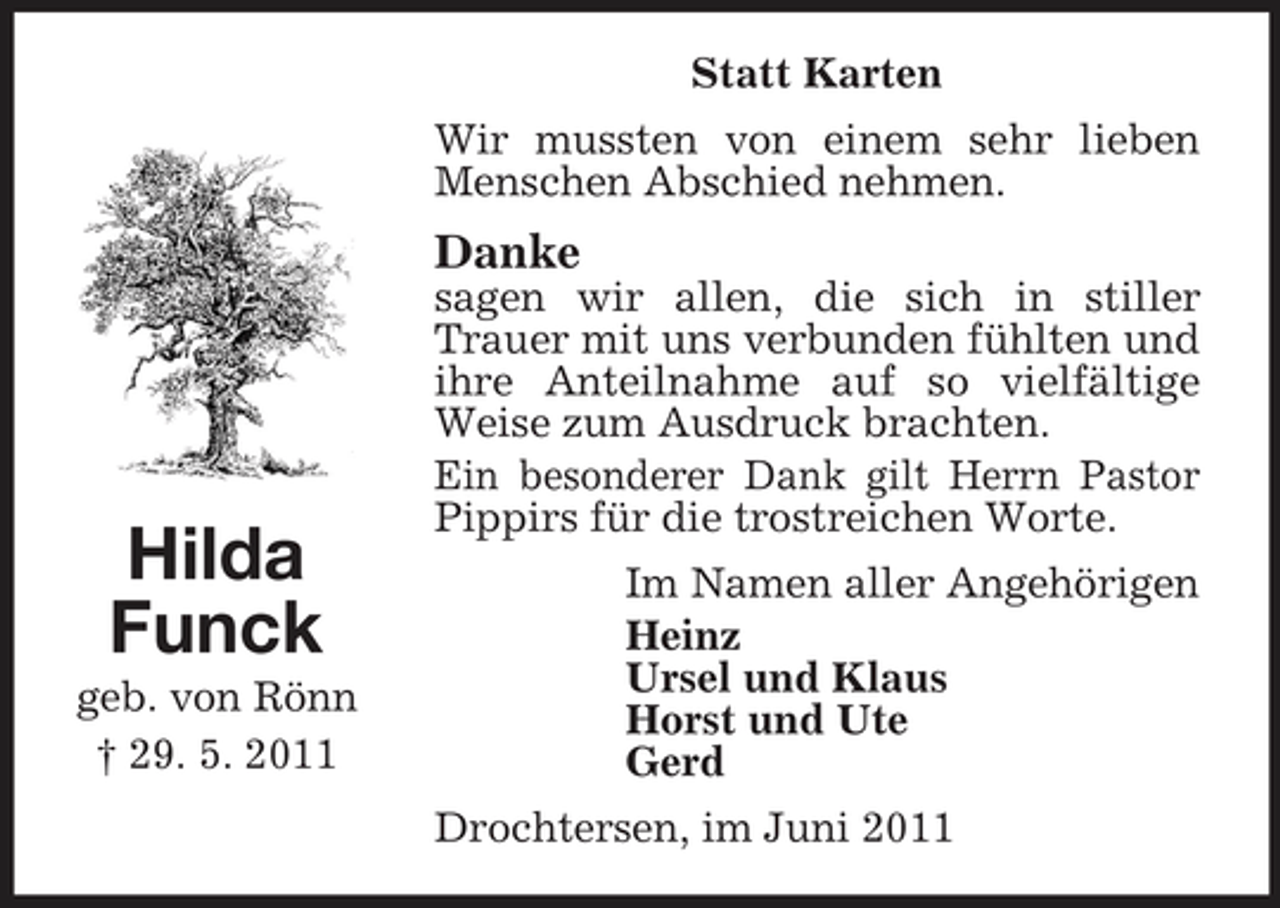 <p>Statt Karten Wir mussten von einem sehr lieben Menschen Abschied nehmen.</p><p>Danke<br />sagen wir allen, die sich in stiller Trauer mit uns verbunden fühlten und ihre Anteilnahme auf so vielfältige Weise zum Ausdruck brachten. Ein besonderer Dank gilt Herrn Pastor Pippirs für die trostreichen Worte. Im Namen aller Angehörigen Heinz Ursel und Klaus Horst und Ute Gerd Drochtersen, im Juni 2011</p><p>Hilda Funck<br />geb. von Rönn † 29. 5. 2011</p>