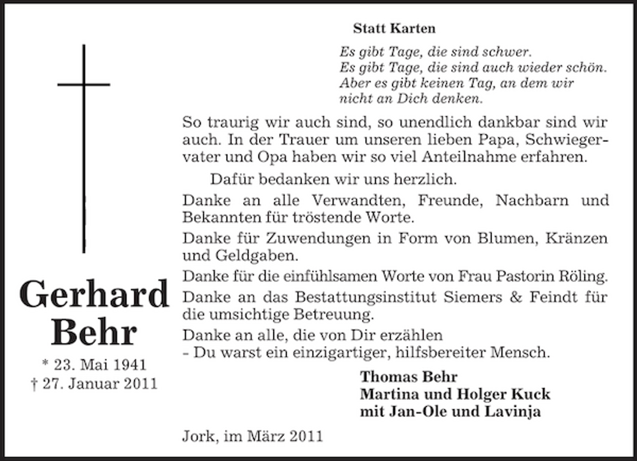 <p>Statt Karten Es gibt Tage, die sind schwer. Es gibt Tage, die sind auch wieder schön. Aber es gibt keinen Tag, an dem wir nicht an Dich denken.</p><p>Gerhard Behr<br />* 23. Mai 1941 † 27. Januar 2011</p><p>So traurig wir auch sind, so unendlich dankbar sind wir auch. In der Trauer um unseren lieben Papa, Schwiegervater und Opa haben wir so viel Anteilnahme erfahren. Dafür bedanken wir uns herzlich. Danke an alle Verwandten, Freunde, Nachbarn und Bekannten für tröstende Worte. Danke für Zuwendungen in Form von Blumen, Kränzen und Geldgaben. Danke für die einfühlsamen Worte von Frau Pastorin Röling. Danke an das Bestattungsinstitut Siemers &amp; Feindt für die umsichtige Betreuung. Danke an alle, die von Dir erzählen - Du warst ein einzigartiger, hilfsbereiter Mensch. Thomas Behr Martina und Holger Kuck mit Jan-Ole und Lavinja Jork, im März 2011</p>
