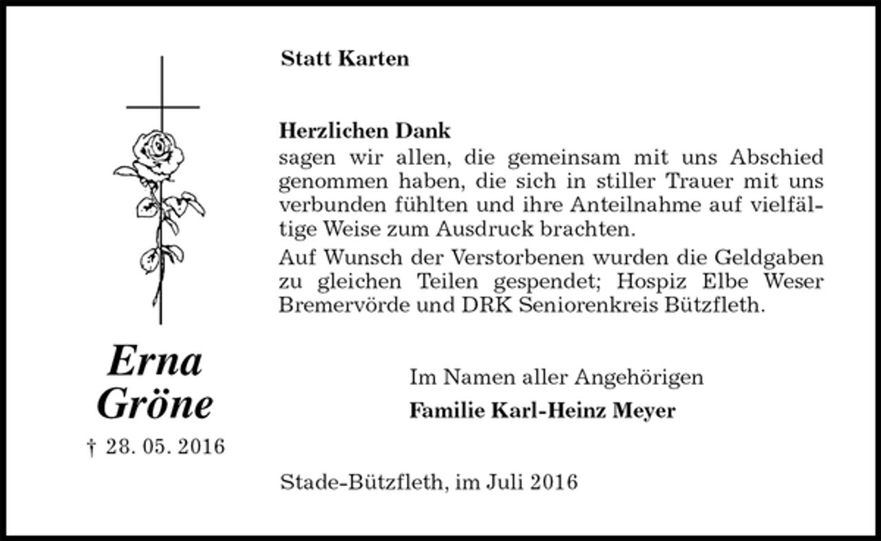 <p>Statt Karten<br />Herzlichen Dank<br />sagen wir allen, die gemeinsam mit uns Abschied<br />genommen haben, die sich in stiller Trauer mit uns verbunden fühlten und ihre Anteilnahme auf vielfältige Weise zum Ausdruck brachten.<br />Auf Wunsch der Verstorbenen wurden die Geldgaben zu gleichen Teilen gespendet; Hospiz Elbe Weser<br />Bremervörde und DRK Seniorenkreis Bützfleth.<br />Im Namen aller Angehörigen<br />Familie Karl-Heinz Meyer<br />Stade-Bützfleth, im Juli 2016<br />Erna<br />Gröne<br />† 28. 05. 2016</p>