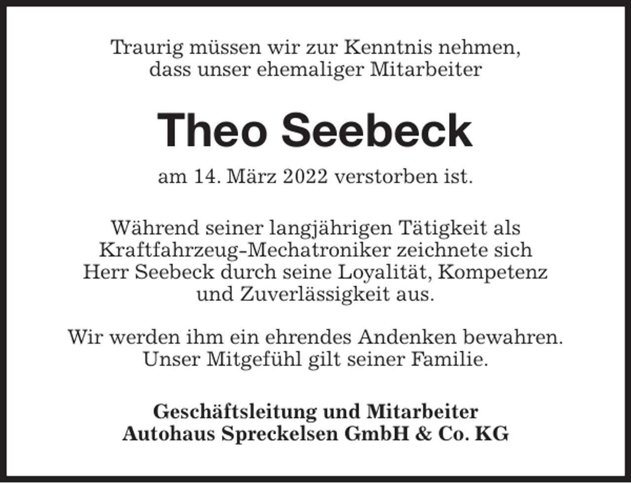<p>Traurig müssen wir zur Kenntnis nehmen,<br />dass unser ehemaliger Mitarbeiter<br />Theo Seebeck<br />am 14. März 2022 verstorben ist.<br />Während seiner langjährigen Tätigkeit als<br />Kraftfahrzeug-Mechatroniker zeichnete sich<br />Herr Seebeck durch seine Loyalität, Kompetenz<br />und Zuverlässigkeit aus.</p>
<p>Wir werden ihm ein ehrendes Andenken bewahren.<br />Unser Mitgefühl gilt seiner Familie.<br />Geschäftsleitung und Mitarbeiter<br />Autohaus Spreckelsen GmbH &amp; Co. KG</p>
