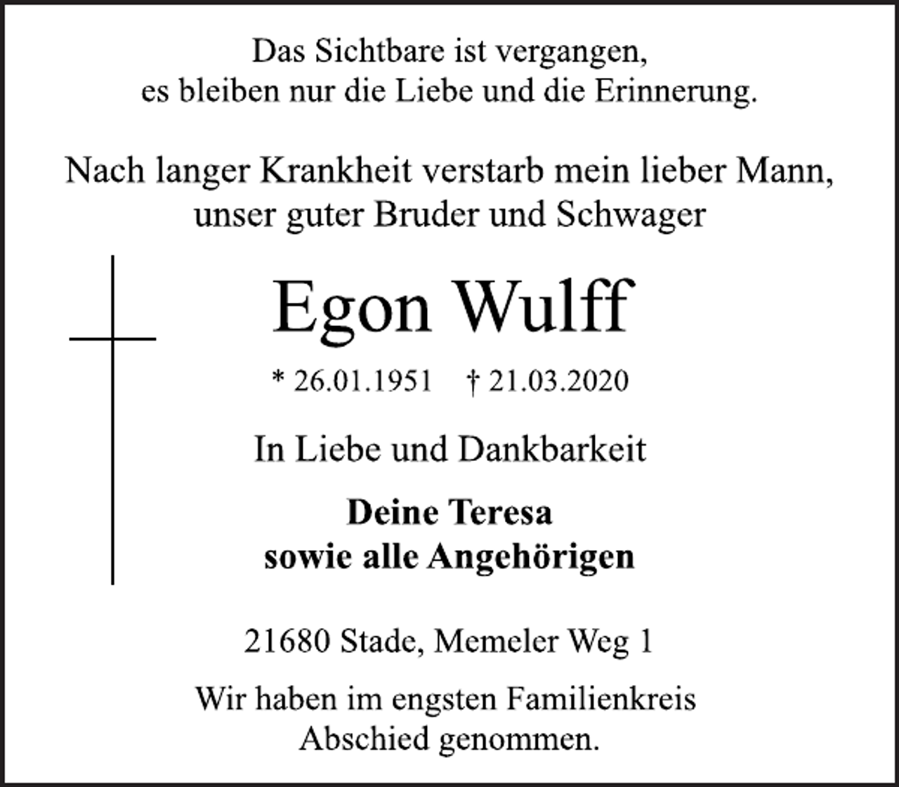<p>Das Sichtbare ist vergangen, es bleiben nur die Liebe und die Erinnerung.<br />Nach langer Krankheit verstarb mein lieber Mann, unser guter Bruder und Schwager<br />Egon Wulff * 26.01.1951 † 21.03.2020<br />In Liebe und Dankbarkeit<br />Deine Teresa sowie alle Angehörigen<br />21680 Stade, Memeler Weg 1<br />Wir haben im engsten Familienkreis Abschied genommen.</p>