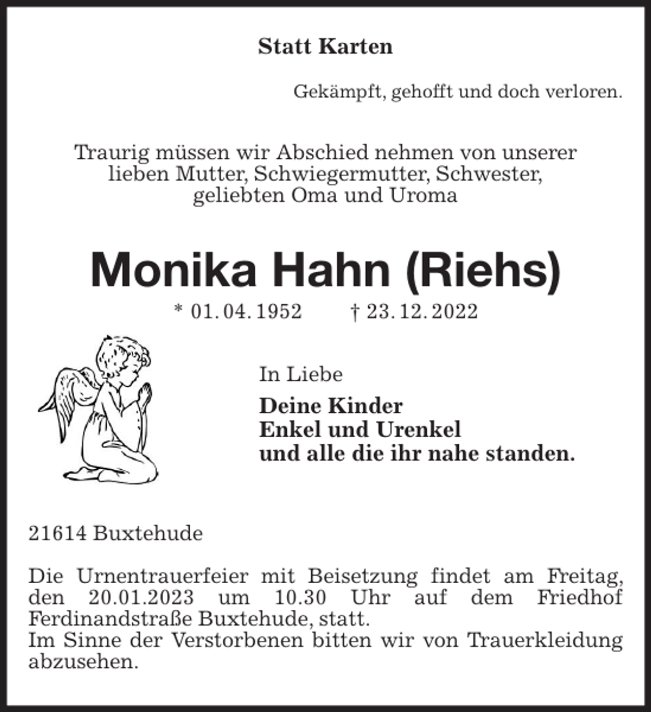 <p>Statt Karten</p><p>Gekämpft, gehofft und doch verloren.<br />Traurig müssen wir Abschied nehmen von unserer<br />lieben Mutter, Schwiegermutter, Schwester,<br />geliebten Oma und Uroma<br />Monika Hahn (Riehs)<br />* 01. 04. 1952 † 23. 12. 2022<br />In Liebe<br />Deine Kinder<br />Enkel und Urenkel<br />und alle die ihr nahe standen.<br />21614 Buxtehude</p><p>Die Urnentrauerfeier mit Beisetzung findet am Freitag, den 20.01.2023 um 10.30 Uhr auf dem Friedhof<br />Ferdinandstraße Buxtehude, statt.<br />Im Sinne der Verstorbenen bitten wir von Trauerkleidung abzusehen.</p>