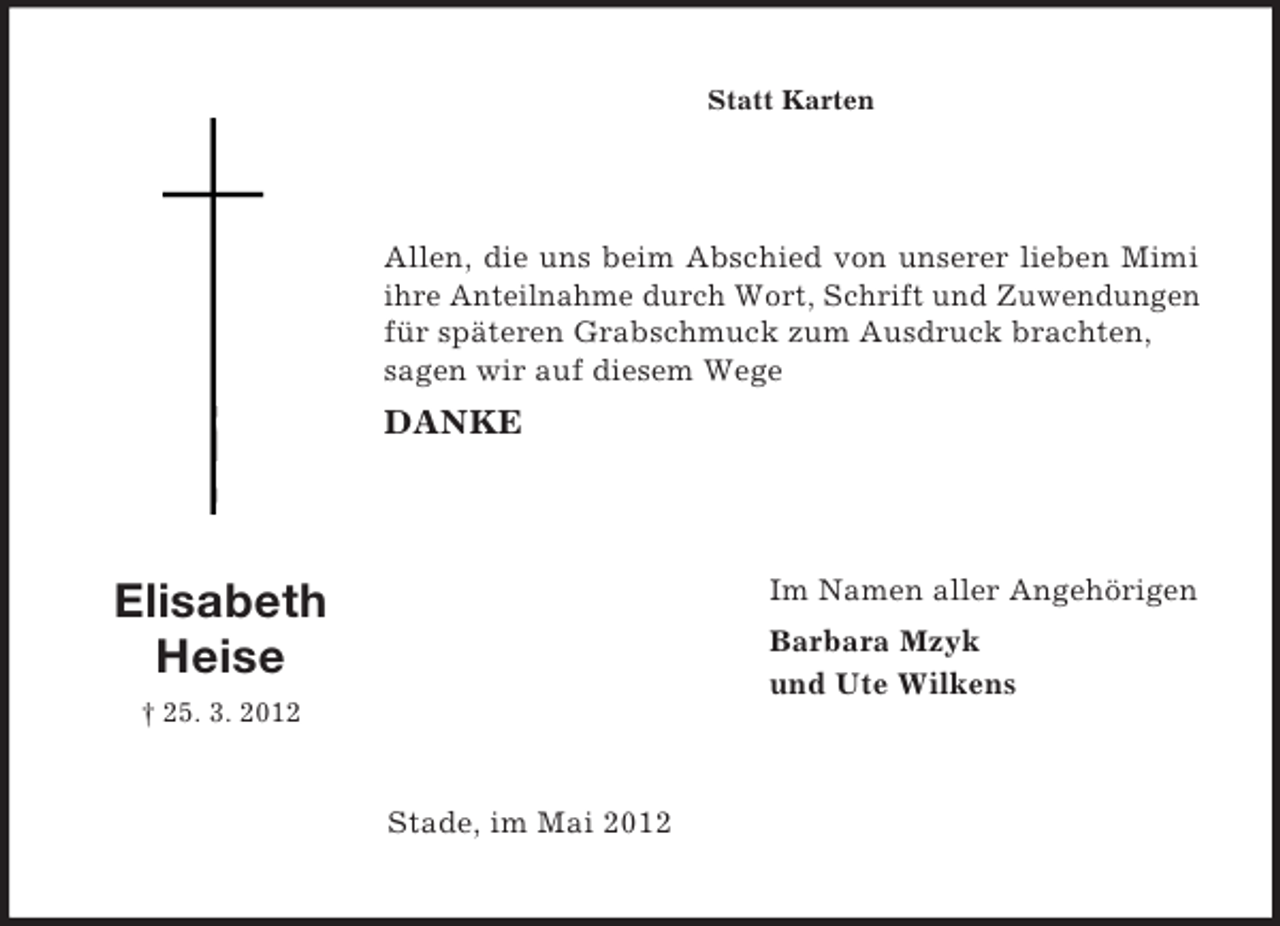<p>Statt Karten</p><p>Allen, die uns beim Abschied von unserer lieben Mimi<br />ihre Anteilnahme durch Wort, Schrift und Zuwendungen<br />für späteren Grabschmuck zum Ausdruck brachten,<br />sagen wir auf diesem Wege</p><p>DANKE</p><p>Im Namen aller Angehörigen</p><p>Elisabeth<br />Heise</p><p>Barbara Mzyk<br />und Ute Wilkens</p><p>† 25. 3. 2012</p><p>Stade, im Mai 2012</p>