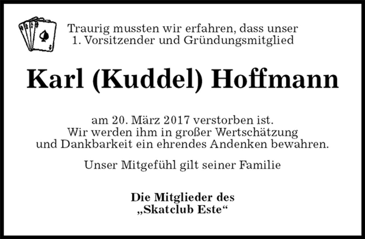 <p>Traurig mussten wir erfahren, dass unser<br />1. Vorsitzender und Gründungsmitglied<br />Karl (Kuddel) Hoffmann<br />am 20. März 2017 verstorben ist.<br />Wir werden ihm in großer Wertschätzung<br />und Dankbarkeit ein ehrendes Andenken bewahren.<br />Unser Mitgefühl gilt seiner Familie<br />Die Mitglieder des<br />„Skatclub Este“</p>
